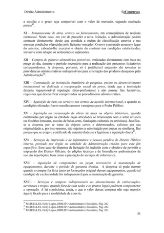 Direito Administrativo EeConcursos
51
a escolha e o preço seja compatível com o valor de mercado, segundo avaliação
prévia45
.
XI – Remanescente de obra, serviço ou fornecimento, em conseqüência de rescisão
contratual. Neste caso, em vez de proceder a nova licitação, a Administração poderá
contratar diretamente, desde que atendida a ordem de classificação anterior e nas
mesmas condições oferecidas pelo licitante vencedor. O novo contratado assume o lugar
do anterior, cabendo-lhe executar o objeto do contrato nas condições estabelecidas,
inclusive com relação os acréscimos e supressões.
XII – Compra de gêneros alimentícios perecíveis, realizadas diretamente com base no
preço do dia, durante o período necessário para a realização dos processos licitatórios
correspondentes. A dispensa, portanto, só é justificável enquanto são tomadas as
providências administrativas indispensáveis para a licitação dos produtos desejados pela
Administração46
.
XIII – Contratação de instituição brasileira de pesquisa, ensino ou desenvolvimento
institucional ou dedicada a recuperação social do preso, desde que a instituição
detenha inquestionável reputação ético-profissional e não possua fins lucrativos,
requisitos que devem ficar comprovados no procedimento administrativo.
XIV – Aquisição de bens ou serviços nos termos de acordo internacional, e quando as
condições ofertadas forem manifestamente vantajosas para o Poder Público.
XV – Aquisição ou restauração de obras de artes ou objetos históricos, quando
contratadas por órgão ou entidade cujas atividades se relacionem com o setor artístico
ou histórico (museus, escolas de belas-artes, fundações culturais ou artísticas). Justifica-
se a dispensa por se tratar de objetos certos e determinados, valiosos por sua
originalidade e, por isso mesmo, não sujeitos a substituição por cópias ou similares. Daí
porque que se exige o certificado de autenticidade para legitimar a aquisição direta47
.
XVI – Serviços de impressão e de informática a pessoa jurídica de Direito Público
interno, prestado por órgão ou entidade da Administração criados para esse fim
específico. Esse caso de dispensa de licitação foi incluído com o objetivo de permitir a
impressão dos Diários Oficiais, de edições técnicas e de formulários padronizados de
uso das repartições, bem como a prestação de serviços de informática.
XVII – Aquisição de componentes ou peças necessários à manutenção de
equipamentos, durante o período de garantia técnica. A dispensa só pode ocorrer
quando a compra for feita junto ao fornecedor original desses equipamentos, quando tal
condição de exclusividade for indispensável para a manutenção da garantia.
XVIII – Serviços e compras indispensáveis ao abastecimento de embarcações,
aeronaves e tropas, quando fora de suas sedes e os prazos legais puderem comprometer
a operação. A lei condiciona, ainda, a que o valor dessas compras não seja superior
àquele fixado para a modalidade de convite.
45
MEIRELLES, Helly Lopes, DIREITO Administrativo Brasileiro, Pág. 262
46
MEIRELLES, Helly Lopes, DIREITO Administrativo Brasileiro, Pág. 262
47
MEIRELLES, Helly Lopes, DIREITO Administrativo Brasileiro, Pág. 263
 