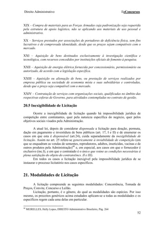 Direito Administrativo EeConcursos
52
XIX – Compra de materiais para as Forças Armadas cuja padronização seja requerida
pela estrutura de apoio logístico, não se aplicando aos materiais de uso pessoal e
administrativo.
XX – Serviços prestados por associações de portadores de deficiência física, sem fins
lucrativos e de comprovada idoneidade, desde que os preços sejam compatíveis com o
mercado.
XXI – Aquisição de bens destinados exclusivamente à investigação científica e
tecnológica, com recursos concedidos por instituições oficiais de fomento à pesquisa.
XXII – Aquisição de energia elétrica fornecida por concessionário, permissionário ou
autorizado, de acordo com a legislação específica.
XXIII – Aquisição ou alienação de bens, ou prestação de serviços realizados por
empresa pública ou sociedade de economia mista e suas subsidiárias e controladas,
desde que o preço seja compatível com o mercado.
XXIV – Contratação de serviços com organizações sociais, qualificadas no âmbito das
respectivas esferas de Governo, para atividades contempladas no contrato de gestão.
20.5 Inexigibilidade de Licitação
Ocorre a inexigibilidade de licitação quando há impossibilidade jurídica de
competição entre contratantes, quer pela natureza específica do negócio, quer pelos
objetivos sociais visados pela Administração.
A atual lei, depois de considerar dispensada a licitação para doação, permuta,
dação em pagamento e investidura de bens públicos (art. 17, I e II) e de enumerar os
casos em que esta é dispensável (art.24), cuida separadamente da inexigibilidade de
licitação. Assim no art. 25 refere-se genericamente à inviabilidade de competição (em
que se enquadram as vendas de sementes, reprodutores, adubos, inseticidas, vacinas e de
outros produtos pela Administração)48
e, em especial, aos casos em que o fornecedor é
exclusivo (inc.I), e em que o contratado é o único que reúne as condições necessárias à
plena satisfação do objeto do contrato(incs. II e III).
Em todos os casos a licitação inexigível pela impossibilidade jurídica de se
instaurar o processo licitatório nos casos específicos.
21. Modalidades de Licitação
A licitação compreende as seguintes modalidades: Concorrência, Tomada de
Preços, Convite, Concurso e Leilão.
Licitação, portanto, é o gênero, do qual as modalidades são espécies. Por isso
mesmo, os preceitos genéricos acima estudados aplicam-se a todas as modalidades e os
específicos regem cada uma delas em particular.
48
MEIRELLES, Helly Lopes, DIREITO Administrativo Brasileiro, Pág. 264
 