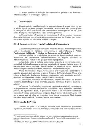 Direito Administrativo EeConcursos
53
As nossas espécies de licitação têm características próprias e se destinam a
determinados tipos de contratação, vejamos:
21.1. Concorrência
Concorrência é a modalidade própria para contratações de grande valor, em que
se admite a participação de quaisquer interessados cadastrados ou não, que satisfaçam
as condições do edital, convocados com a antecedência mínima prevista em lei49
, com
ampla divulgação pelo órgão oficial e pela imprensa particular.
A Concorrência é obrigatória nas contratações de obras, serviços e compras,
dentro dos limites de valor fixados pelo ato competente, que são diversos para obras e
serviços de engenharia e para outros serviços e compras.
21.1.1 Considerações Acerca da Modalidade Concorrência
A doutrina majoritária considera como requisitos básicos, ou mesmo princípios,
para a modalidade de licitação, Concorrência, a Universalidade, a Ampla
Publicidade, a Habilitação Preliminar e o Julgamento por Comissão50
.
A Universalidade é a possibilidade que se oferece à participação de quaisquer
interessados na concorrência, independentemente de registro cadastral na
Administração que a realiza ou em qualquer outro órgão público.
A legislação pátria é bastante clara quando conceitua a concorrência como a
modalidade de licitação em que se admite a participação de qualquer licitante através de
convocação da maior amplitude, diversificando-a da tomada de preços, restrita aos
interessados previamente cadastrados, observada a necessária habilitação.
O que denominam de Ampla Publicidade da convocação para a concorrência é
requisito essencial, por relacionar-se com o Princípio da Universalidade. O que a lei
exige é a divulgação da abertura da concorrência com a maior amplitude possível e
desejável, tendo em vista o vulto e a complexidade do seu objeto.
A Habilitação Preliminar na concorrência, constitui fase inicial do processo
licitatório, realizada após a sua abertura, enquanto na tomada de preços e convite é
anterior.
Julgamento Por Comissão é considerado requisito (ou princípio) e relaciona-se
ao julgamento dos requisitos pessoais dos interessados, sob o aspecto da capacidade
jurídica, da regularidade fiscal, a qualificação técnica e da idoneidade econômico-
financeira. Compete a uma comissão composta de pelo menos três membros, que pode
ser a mesma que irá julgar as propostas, como ocorre comumente. Nada impede,
entretanto, a designação de Comissão Especial para essa fase.
21.2 Tomada de Preços
Tomada de preço é a licitação realizada entre interessados previamente
registrados, observada a necessária habilitação, convocados com a antecedência mínima
49
O prazo mínimo para convocação dos licitantes está agora fixado em trinta dias para Concorrência;
quarenta e cinco dias para Concurso; quinze dias pata Tomada de Preços e Leilão; cinco dias úteis para
Convite.
50
MEIRELLES, Helly Lopes, DIREITO Administrativo Brasileiro, Pág. 294
 