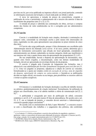 Direito Administrativo EeConcursos
54
prevista em lei, por aviso publicado na imprensa oficial e em jornal particular, contendo
as informações essenciais da licitação e o local onde pode ser obtido o edital.
A nova lei aproximou a tomada de preços da concorrência, exigindo a
publicação do aviso e permitindo o cadastramento até o terceiro dia anterior à data do
recebimento das propostas (arts.21 e 22, § 2º).
A tomada de preços é admitida nas contratações de obras, serviços e compras
dentro dos limites de valor estabelecidos na lei e corrigidos por ato administrativo
competente.
21.3 Convite
Convite é a modalidade de licitação mais simples, destinada à contratações de
pequeno valor, consistindo na solicitação escrita a pelo menos três interessados do
ramo, registrados ou não, para apresentarem suas propostas no prazo mínimo de cinco
dias úteis.
O Convite não exige publicação, porque é feito diretamente aos escolhidos pela
Administração através da chamada carta-convite. A lei nova, porém, determina que a
cópia do instrumento convocatório seja afixada em local apropriado, estendendo-se
automaticamente aos demais cadastrados na mesma categoria, desde que manifestem o
seu interesse até vinte e quatro horas antes da apresentação das propostas(art.22, § 6º).
Da sua simplicidade, haverá a dispensa de apresentação de documentos, mas,
quando estes forem exigidos, a documentação, como nas demais modalidades de
licitação, deverá ser apresentada em envelope distinto do da proposta.
O convite é julgado pela Comissão de Julgamento das licitações, mas é
admissível a sua substituição por Servidor formalmente designado para esse fim (art.51,
§ 1º). Uma vez julgadas as propostas, adjudica-se o objeto do convite ao vencedor,
formalizando-se o ajuste por simples ordem de execução de serviço, nota de empenho
da despesa, autorização de compra ou carta-contrato, e fazendo-se as publicações
devidas no órgão oficial, em resumo ou na íntegra, para possibilitar os recursos cabíveis
e tornar os ajustes exeqüíveis.
21.4 Concurso
O Concurso é a modalidade de licitação destinada à escolha de trabalho técnico
ou artístico, predominantemente de criação intelectual. Normalmente, há atribuição de
prêmio aos classificados, mas a lei admite também a oferta de remuneração (art.22, §
4º)51
.
A publicidade é assegurada por meio de publicação do edital, consoante
estabelece o art.22, § 4º, com pelo menos 45 dias de antecedência. De acordo com o art.
52, § 2º, em se tratando de projeto, o vencedor deverá autorizar a Administração a
executá-lo quando julgar conveniente52
.
De acordo com os ensinamentos de Hely Lopes Meirelles53
, o concurso exaure-
se com a classificação dos trabalhos e o pagamento dos prêmios, não conferindo
51
A Lei Federal nº 5.194/66 ao disciplinar o exercício das profissões de engenheiro, arquiteto e
agrônomo, vedava a concorrência de preços para elaboração de projetos, indicando o Concurso (art.83).
Este artigo, contudo, foi revogado expressamente pela Lei nº 8.666/93 (art.125).
52
DI PIETRO, Maria Silvia Zanella, Direito Administrativo, Pág. 329
53
MEIRELLES, Helly Lopes, DIREITO Administrativo Brasileiro, Pág. 302
 