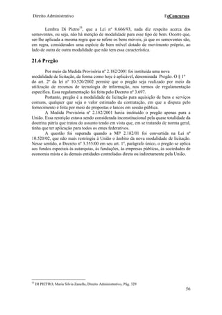 Direito Administrativo EeConcursos
56
Lembra Di Pietro55
, que a Lei nº 8.666/93, nada diz respeito acerca dos
semoventes, ou seja, não há menção de modalidade para esse tipo de bem. Ocorre que,
ser-lhe aplicada a mesma regra que se refere os bens móveis, já que os semoventes são,
em regra, considerados uma espécie de bem móvel dotado de movimento próprio, ao
lado de outra de outra modalidade que não tem essa característica.
21.6 Pregão
Por meio da Medida Provisória nº 2.182/2001 foi instituída uma nova
modalidade de licitação, da forma como hoje é aplicável, denominada Pregão. O § 1º
do art. 2º da lei nº 10.520/2002 permite que o pregão seja realizado por meio da
utilização de recursos de tecnologia de informação, nos termos de regulamentação
específica. Essa regulamentação foi feita pelo Decreto nº 3.697.
Portanto, pregão é a modalidade de licitação para aquisição de bens e serviços
comuns, qualquer que seja o valor estimado da contratação, em que a disputa pelo
fornecimento é feita por meio de propostas e lances em sessão pública.
A Medida Provisória nº 2.182/2001 havia instituído o pregão apenas para a
União. Essa restrição estava sendo considerada inconstitucional pela quase totalidade da
doutrina pátria que tratou do assunto tendo em vista que, em se tratando de norma geral,
tinha que ter aplicação para todos os entes federativos.
A questão foi superada quando a MP 2.182/01 foi convertida na Lei nº
10.520/02, que não mais restringiu à União o âmbito da nova modalidade de licitação.
Nesse sentido, o Decreto nº 3.555/00 em seu art. 1º, parágrafo único, o pregão se aplica
aos fundos especiais às autarquias, às fundações, às empresas públicas, às sociedades de
economia mista e às demais entidades controladas direta ou indiretamente pela União.
55
DI PIETRO, Maria Silvia Zanella, Direito Administrativo, Pág. 329
 