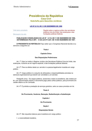 Direito Administrativo EeConcursos
57
Presidência da República
Casa Civil
Subchefia para Assuntos Jurídicos
LEI Nº 8.112, DE 11 DE DEZEMBRO DE 1990
Vide texto compilado
Mensagem de veto
Dispõe sobre o regime jurídico dos servidores
públicos civis da União, das autarquias e das
fundações públicas federais.
PUBLICAÇÃO CONSOLIDADA DA LEI Nº 8.112, DE 11 DE DEZEMBRO DE 1990,
DETERMINADA PELO ART. 13 DA LEI Nº 9.527, DE 10 DE DEZEMBRO DE 1997.
O PRESIDENTE DA REPÚBLICA Faço saber que o Congresso Nacional decreta e eu
sanciono a seguinte Lei:
Título I
Capítulo Único
Das Disposições Preliminares
Art. 1
o
Esta Lei institui o Regime Jurídico dos Servidores Públicos Civis da União, das
autarquias, inclusive as em regime especial, e das fundações públicas federais.
Art. 2
o
Para os efeitos desta Lei, servidor é a pessoa legalmente investida em cargo
público.
Art. 3
o
Cargo público é o conjunto de atribuições e responsabilidades previstas na
estrutura organizacional que devem ser cometidas a um servidor.
Parágrafo único. Os cargos públicos, acessíveis a todos os brasileiros, são criados por
lei, com denominação própria e vencimento pago pelos cofres públicos, para provimento em
caráter efetivo ou em comissão.
Art. 4
o
É proibida a prestação de serviços gratuitos, salvo os casos previstos em lei.
Título II
Do Provimento, Vacância, Remoção, Redistribuição e Substituição
Capítulo I
Do Provimento
Seção I
Disposições Gerais
Art. 5
o
São requisitos básicos para investidura em cargo público:
I - a nacionalidade brasileira;
 