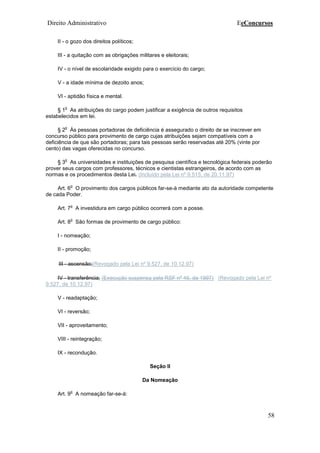Direito Administrativo EeConcursos
58
II - o gozo dos direitos políticos;
III - a quitação com as obrigações militares e eleitorais;
IV - o nível de escolaridade exigido para o exercício do cargo;
V - a idade mínima de dezoito anos;
VI - aptidão física e mental.
§ 1
o
As atribuições do cargo podem justificar a exigência de outros requisitos
estabelecidos em lei.
§ 2
o
Às pessoas portadoras de deficiência é assegurado o direito de se inscrever em
concurso público para provimento de cargo cujas atribuições sejam compatíveis com a
deficiência de que são portadoras; para tais pessoas serão reservadas até 20% (vinte por
cento) das vagas oferecidas no concurso.
§ 3
o
As universidades e instituições de pesquisa científica e tecnológica federais poderão
prover seus cargos com professores, técnicos e cientistas estrangeiros, de acordo com as
normas e os procedimentos desta Lei. (Incluído pela Lei nº 9.515, de 20.11.97)
Art. 6
o
O provimento dos cargos públicos far-se-á mediante ato da autoridade competente
de cada Poder.
Art. 7
o
A investidura em cargo público ocorrerá com a posse.
Art. 8
o
São formas de provimento de cargo público:
I - nomeação;
II - promoção;
III - ascensão;(Revogado pela Lei nº 9.527, de 10.12.97)
IV - transferência; (Execução suspensa pela RSF nº 46, de 1997) (Revogado pela Lei nº
9.527, de 10.12.97)
V - readaptação;
VI - reversão;
VII - aproveitamento;
VIII - reintegração;
IX - recondução.
Seção II
Da Nomeação
Art. 9
o
A nomeação far-se-á:
 