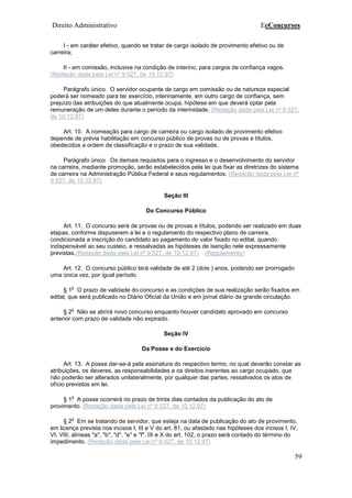 Direito Administrativo EeConcursos
59
I - em caráter efetivo, quando se tratar de cargo isolado de provimento efetivo ou de
carreira;
II - em comissão, inclusive na condição de interino, para cargos de confiança vagos.
(Redação dada pela Lei nº 9.527, de 10.12.97)
Parágrafo único. O servidor ocupante de cargo em comissão ou de natureza especial
poderá ser nomeado para ter exercício, interinamente, em outro cargo de confiança, sem
prejuízo das atribuições do que atualmente ocupa, hipótese em que deverá optar pela
remuneração de um deles durante o período da interinidade. (Redação dada pela Lei nº 9.527,
de 10.12.97)
Art. 10. A nomeação para cargo de carreira ou cargo isolado de provimento efetivo
depende de prévia habilitação em concurso público de provas ou de provas e títulos,
obedecidos a ordem de classificação e o prazo de sua validade.
Parágrafo único. Os demais requisitos para o ingresso e o desenvolvimento do servidor
na carreira, mediante promoção, serão estabelecidos pela lei que fixar as diretrizes do sistema
de carreira na Administração Pública Federal e seus regulamentos. (Redação dada pela Lei nº
9.527, de 10.12.97)
Seção III
Do Concurso Público
Art. 11. O concurso será de provas ou de provas e títulos, podendo ser realizado em duas
etapas, conforme dispuserem a lei e o regulamento do respectivo plano de carreira,
condicionada a inscrição do candidato ao pagamento do valor fixado no edital, quando
indispensável ao seu custeio, e ressalvadas as hipóteses de isenção nele expressamente
previstas.(Redação dada pela Lei nº 9.527, de 10.12.97) (Regulamento)
Art. 12. O concurso público terá validade de até 2 (dois ) anos, podendo ser prorrogado
uma única vez, por igual período.
§ 1
o
O prazo de validade do concurso e as condições de sua realização serão fixados em
edital, que será publicado no Diário Oficial da União e em jornal diário de grande circulação.
§ 2
o
Não se abrirá novo concurso enquanto houver candidato aprovado em concurso
anterior com prazo de validade não expirado.
Seção IV
Da Posse e do Exercício
Art. 13. A posse dar-se-á pela assinatura do respectivo termo, no qual deverão constar as
atribuições, os deveres, as responsabilidades e os direitos inerentes ao cargo ocupado, que
não poderão ser alterados unilateralmente, por qualquer das partes, ressalvados os atos de
ofício previstos em lei.
§ 1
o
A posse ocorrerá no prazo de trinta dias contados da publicação do ato de
provimento. (Redação dada pela Lei nº 9.527, de 10.12.97)
§ 2
o
Em se tratando de servidor, que esteja na data de publicação do ato de provimento,
em licença prevista nos incisos I, III e V do art. 81, ou afastado nas hipóteses dos incisos I, IV,
VI, VIII, alíneas "a", "b", "d", "e" e "f", IX e X do art. 102, o prazo será contado do término do
impedimento. (Redação dada pela Lei nº 9.527, de 10.12.97)
 
