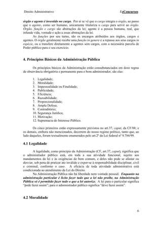 Direito Administrativo EeConcursos
6
órgão e agente é investido no cargo. Por aí se vê que o cargo integra o órgão, ao passo
que o agente, como ser humano, unicamente titulariza o cargo para servir ao órgão.
Órgão, função e cargo são abstrações da lei; agente é a pessoa humana, real, que
infunde vida, vontade e ação a essas abstrações da lei.
As funções por seu turno, são os encargos atribuídos aos órgãos, cargos e
agentes. O órgão geralmente recebe uma função in genere e a repassa aos seus cargos in
espécie, ou a transfere diretamente a agentes sem cargos, com a necessária parcela de
Poder público para o seu exercício.
4. Princípios Básicos da Administração Pública
Os princípios básicos da Administração estão consubstanciados em doze regras
de observância obrigatória e permanente para o bom administrador, são elas:
1. Legalidade;
2. Moralidade;
3. Impessoalidade ou Finalidade;
4. Publicidade;
5. Eficiência;
6. Razoabilidade;
7. Proporcionalidade;
8. Ampla Defesa;
9. Contraditório;
10. Segurança Jurídica;
11. Motivação;
12. Supremacia do Interesse Público.
Os cinco primeiros estão expressamente previstos no art.37, caput, da CF/88; e
os demais, embora não mencionados, decorrem do nosso regime político, tanto que, ao
lado daqueles, foram textualmente enumerados pelo art.2º da Lei federal nº 9.784/99.
4.1 Legalidade
A legalidade, como princípio da Administração (CF, art.37, caput), significa que
o administrador público está, em toda a sua atividade funcional, sujeito aos
mandamentos da lei e às exigências do bem comum, e deles não pode se afastar ou
desviar, sob pena de praticar ato inválido e expor-se à responsabilidade disciplinar, civil
e criminal, conforme o caso. A eficácia de toda atividade administrativa está
condicionada ao atendimento da Lei do Direito.
Na Administração Pública não há liberdade nem vontade pessoal. Enquanto na
administração particular é lícito fazer tudo que a lei não proíbe, na Administração
Pública só é permitido fazer tudo o que a lei autorize. A lei para o particular significa
“pode fazer assim”; para o administrador público significa “deve fazer assim”.
4.2 Moralidade
 