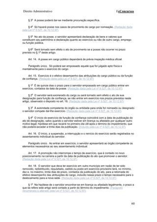 Direito Administrativo EeConcursos
60
§ 3
o
A posse poderá dar-se mediante procuração específica.
§ 4
o
Só haverá posse nos casos de provimento de cargo por nomeação. (Redação dada
pela Lei nº 9.527, de 10.12.97)
§ 5
o
No ato da posse, o servidor apresentará declaração de bens e valores que
constituem seu patrimônio e declaração quanto ao exercício ou não de outro cargo, emprego
ou função pública.
§ 6
o
Será tornado sem efeito o ato de provimento se a posse não ocorrer no prazo
previsto no § 1
o
deste artigo.
Art. 14. A posse em cargo público dependerá de prévia inspeção médica oficial.
Parágrafo único. Só poderá ser empossado aquele que for julgado apto física e
mentalmente para o exercício do cargo.
Art. 15. Exercício é o efetivo desempenho das atribuições do cargo público ou da função
de confiança. (Redação dada pela Lei nº 9.527, de 10.12.97)
§ 1
o
É de quinze dias o prazo para o servidor empossado em cargo público entrar em
exercício, contados da data da posse. (Redação dada pela Lei nº 9.527, de 10.12.97)
§ 2
o
O servidor será exonerado do cargo ou será tornado sem efeito o ato de sua
designação para função de confiança, se não entrar em exercício nos prazos previstos neste
artigo, observado o disposto no art. 18. (Redação dada pela Lei nº 9.527, de 10.12.97)
§ 3
o
À autoridade competente do órgão ou entidade para onde for nomeado ou designado
o servidor compete dar-lhe exercício. (Redação dada pela Lei nº 9.527, de 10.12.97)
§ 4
o
O início do exercício de função de confiança coincidirá com a data de publicação do
ato de designação, salvo quando o servidor estiver em licença ou afastado por qualquer outro
motivo legal, hipótese em que recairá no primeiro dia útil após o término do impedimento, que
não poderá exceder a trinta dias da publicação. (Incluído pela Lei nº 9.527, de 10.12.97)
Art. 16. O início, a suspensão, a interrupção e o reinício do exercício serão registrados no
assentamento individual do servidor.
Parágrafo único. Ao entrar em exercício, o servidor apresentará ao órgão competente os
elementos necessários ao seu assentamento individual.
Art. 17. A promoção não interrompe o tempo de exercício, que é contado no novo
posicionamento na carreira a partir da data de publicação do ato que promover o servidor.
(Redação dada pela Lei nº 9.527, de 10.12.97)
Art. 18. O servidor que deva ter exercício em outro município em razão de ter sido
removido, redistribuído, requisitado, cedido ou posto em exercício provisório terá, no mínimo,
dez e, no máximo, trinta dias de prazo, contados da publicação do ato, para a retomada do
efetivo desempenho das atribuições do cargo, incluído nesse prazo o tempo necessário para o
deslocamento para a nova sede. (Redação dada pela Lei nº 9.527, de 10.12.97)
§ 1
o
Na hipótese de o servidor encontrar-se em licença ou afastado legalmente, o prazo a
que se refere este artigo será contado a partir do término do impedimento. (Parágrafo
renumerado e alterado pela Lei nº 9.527, de 10.12.97)
 