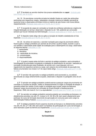 Direito Administrativo EeConcursos
61
§ 2
o
É facultado ao servidor declinar dos prazos estabelecidos no caput. (Incluído pela
Lei nº 9.527, de 10.12.97)
Art. 19. Os servidores cumprirão jornada de trabalho fixada em razão das atribuições
pertinentes aos respectivos cargos, respeitada a duração máxima do trabalho semanal de
quarenta horas e observados os limites mínimo e máximo de seis horas e oito horas diárias,
respectivamente. (Redação dada pela Lei nº 8.270, de 17.12.91)
§ 1
o
O ocupante de cargo em comissão ou função de confiança submete-se a regime de
integral dedicação ao serviço, observado o disposto no art. 120, podendo ser convocado
sempre que houver interesse da Administração. (Redação dada pela Lei nº 9.527, de 10.12.97)
§ 2
o
O disposto neste artigo não se aplica a duração de trabalho estabelecida em leis
especiais. (Incluído pela Lei nº 8.270, de 17.12.91)
Art. 20. Ao entrar em exercício, o servidor nomeado para cargo de provimento efetivo
ficará sujeito a estágio probatório por período de 24 (vinte e quatro) meses, durante o qual a
sua aptidão e capacidade serão objeto de avaliação para o desempenho do cargo, observados
os seguinte fatores: (vide EMC nº 19)
I - assiduidade;
II - disciplina;
III - capacidade de iniciativa;
IV - produtividade;
V- responsabilidade.
§ 1
o
4 (quatro) meses antes de findo o período do estágio probatório, será submetida à
homologação da autoridade competente a avaliação do desempenho do servidor, realizada por
comissão constituída para essa finalidade, de acordo com o que dispuser a lei ou o
regulamento da respectiva carreira ou cargo, sem prejuízo da continuidade de apuração dos
fatores enumerados nos incisos I a V do caput deste artigo. (Redação dada pela Lei nº 11.784,
de 2008
§ 2
o
O servidor não aprovado no estágio probatório será exonerado ou, se estável,
reconduzido ao cargo anteriormente ocupado, observado o disposto no parágrafo único do art.
29.
§ 3
o
O servidor em estágio probatório poderá exercer quaisquer cargos de provimento em
comissão ou funções de direção, chefia ou assessoramento no órgão ou entidade de lotação, e
somente poderá ser cedido a outro órgão ou entidade para ocupar cargos de Natureza
Especial, cargos de provimento em comissão do Grupo-Direção e Assessoramento
Superiores - DAS, de níveis 6, 5 e 4, ou equivalentes. (Incluído pela Lei nº 9.527, de 10.12.97)
§ 4
o
Ao servidor em estágio probatório somente poderão ser concedidas as licenças e os
afastamentos previstos nos arts. 81, incisos I a IV, 94, 95 e 96, bem assim afastamento para
participar de curso de formação decorrente de aprovação em concurso para outro cargo na
Administração Pública Federal. (Incluído pela Lei nº 9.527, de 10.12.97)
§ 5
o
O estágio probatório ficará suspenso durante as licenças e os afastamentos previstos
nos arts. 83, 84, § 1
o
, 86 e 96, bem assim na hipótese de participação em curso de formação, e
será retomado a partir do término do impedimento. (Incluído pela Lei nº 9.527, de 10.12.97)
Seção V
Da Estabilidade
 
