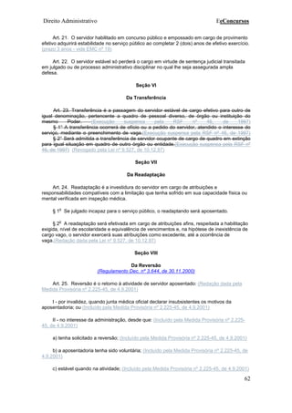 Direito Administrativo EeConcursos
62
Art. 21. O servidor habilitado em concurso público e empossado em cargo de provimento
efetivo adquirirá estabilidade no serviço público ao completar 2 (dois) anos de efetivo exercício.
(prazo 3 anos - vide EMC nº 19)
Art. 22. O servidor estável só perderá o cargo em virtude de sentença judicial transitada
em julgado ou de processo administrativo disciplinar no qual lhe seja assegurada ampla
defesa.
Seção VI
Da Transferência
Art. 23. Transferência é a passagem do servidor estável de cargo efetivo para outro de
igual denominação, pertencente a quadro de pessoal diverso, de órgão ou instituição do
mesmo Poder. (Execução suspensa pela RSF nº 46, de 1997)
§ 1° A transferência ocorrerá de ofício ou a pedido do servidor, atendido o interesse do
serviço, mediante o preenchimento de vaga.(Execução suspensa pela RSF nº 46, de 1997)
§ 2° Será admitida a transferência de servidor ocupante de cargo de quadro em extinção
para igual situação em quadro de outro órgão ou entidade.(Execução suspensa pela RSF nº
46, de 1997) (Revogado pela Lei nº 9.527, de 10.12.97)
Seção VII
Da Readaptação
Art. 24. Readaptação é a investidura do servidor em cargo de atribuições e
responsabilidades compatíveis com a limitação que tenha sofrido em sua capacidade física ou
mental verificada em inspeção médica.
§ 1
o
Se julgado incapaz para o serviço público, o readaptando será aposentado.
§ 2
o
A readaptação será efetivada em cargo de atribuições afins, respeitada a habilitação
exigida, nível de escolaridade e equivalência de vencimentos e, na hipótese de inexistência de
cargo vago, o servidor exercerá suas atribuições como excedente, até a ocorrência de
vaga.(Redação dada pela Lei nº 9.527, de 10.12.97)
Seção VIII
Da Reversão
(Regulamento Dec. nº 3.644, de 30.11.2000)
Art. 25. Reversão é o retorno à atividade de servidor aposentado: (Redação dada pela
Medida Provisória nº 2.225-45, de 4.9.2001)
I - por invalidez, quando junta médica oficial declarar insubsistentes os motivos da
aposentadoria; ou (Incluído pela Medida Provisória nº 2.225-45, de 4.9.2001)
II - no interesse da administração, desde que: (Incluído pela Medida Provisória nº 2.225-
45, de 4.9.2001)
a) tenha solicitado a reversão; (Incluído pela Medida Provisória nº 2.225-45, de 4.9.2001)
b) a aposentadoria tenha sido voluntária; (Incluído pela Medida Provisória nº 2.225-45, de
4.9.2001)
c) estável quando na atividade; (Incluído pela Medida Provisória nº 2.225-45, de 4.9.2001)
 