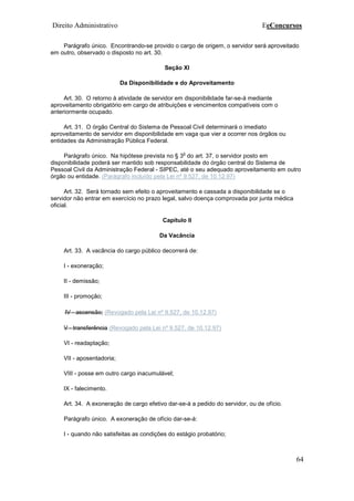 Direito Administrativo EeConcursos
64
Parágrafo único. Encontrando-se provido o cargo de origem, o servidor será aproveitado
em outro, observado o disposto no art. 30.
Seção XI
Da Disponibilidade e do Aproveitamento
Art. 30. O retorno à atividade de servidor em disponibilidade far-se-á mediante
aproveitamento obrigatório em cargo de atribuições e vencimentos compatíveis com o
anteriormente ocupado.
Art. 31. O órgão Central do Sistema de Pessoal Civil determinará o imediato
aproveitamento de servidor em disponibilidade em vaga que vier a ocorrer nos órgãos ou
entidades da Administração Pública Federal.
Parágrafo único. Na hipótese prevista no § 3
o
do art. 37, o servidor posto em
disponibilidade poderá ser mantido sob responsabilidade do órgão central do Sistema de
Pessoal Civil da Administração Federal - SIPEC, até o seu adequado aproveitamento em outro
órgão ou entidade. (Parágrafo incluído pela Lei nº 9.527, de 10.12.97)
Art. 32. Será tornado sem efeito o aproveitamento e cassada a disponibilidade se o
servidor não entrar em exercício no prazo legal, salvo doença comprovada por junta médica
oficial.
Capítulo II
Da Vacância
Art. 33. A vacância do cargo público decorrerá de:
I - exoneração;
II - demissão;
III - promoção;
IV - ascensão; (Revogado pela Lei nº 9.527, de 10.12.97)
V - transferência (Revogado pela Lei nº 9.527, de 10.12.97)
VI - readaptação;
VII - aposentadoria;
VIII - posse em outro cargo inacumulável;
IX - falecimento.
Art. 34. A exoneração de cargo efetivo dar-se-á a pedido do servidor, ou de ofício.
Parágrafo único. A exoneração de ofício dar-se-á:
I - quando não satisfeitas as condições do estágio probatório;
 