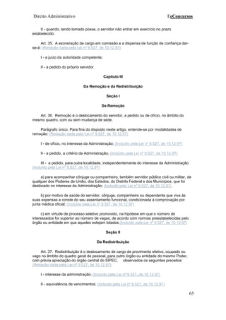 Direito Administrativo EeConcursos
65
II - quando, tendo tomado posse, o servidor não entrar em exercício no prazo
estabelecido.
Art. 35. A exoneração de cargo em comissão e a dispensa de função de confiança dar-
se-á: (Redação dada pela Lei nº 9.527, de 10.12.97)
I - a juízo da autoridade competente;
II - a pedido do próprio servidor.
Capítulo III
Da Remoção e da Redistribuição
Seção I
Da Remoção
Art. 36. Remoção é o deslocamento do servidor, a pedido ou de ofício, no âmbito do
mesmo quadro, com ou sem mudança de sede.
Parágrafo único. Para fins do disposto neste artigo, entende-se por modalidades de
remoção: (Redação dada pela Lei nº 9.527, de 10.12.97)
I - de ofício, no interesse da Administração; (Incluído pela Lei nº 9.527, de 10.12.97)
II - a pedido, a critério da Administração; (Incluído pela Lei nº 9.527, de 10.12.97)
III - a pedido, para outra localidade, independentemente do interesse da Administração:
(Incluído pela Lei nº 9.527, de 10.12.97)
a) para acompanhar cônjuge ou companheiro, também servidor público civil ou militar, de
qualquer dos Poderes da União, dos Estados, do Distrito Federal e dos Municípios, que foi
deslocado no interesse da Administração; (Incluído pela Lei nº 9.527, de 10.12.97)
b) por motivo de saúde do servidor, cônjuge, companheiro ou dependente que viva às
suas expensas e conste do seu assentamento funcional, condicionada à comprovação por
junta médica oficial; (Incluído pela Lei nº 9.527, de 10.12.97)
c) em virtude de processo seletivo promovido, na hipótese em que o número de
interessados for superior ao número de vagas, de acordo com normas preestabelecidas pelo
órgão ou entidade em que aqueles estejam lotados.(Incluído pela Lei nº 9.527, de 10.12.97)
Seção II
Da Redistribuição
Art. 37. Redistribuição é o deslocamento de cargo de provimento efetivo, ocupado ou
vago no âmbito do quadro geral de pessoal, para outro órgão ou entidade do mesmo Poder,
com prévia apreciação do órgão central do SIPEC, observados os seguintes preceitos:
(Redação dada pela Lei nº 9.527, de 10.12.97)
I - interesse da administração; (Incluído pela Lei nº 9.527, de 10.12.97)
II - equivalência de vencimentos; (Incluído pela Lei nº 9.527, de 10.12.97)
 