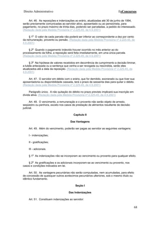 Direito Administrativo EeConcursos
68
Art. 46. As reposições e indenizações ao erário, atualizadas até 30 de junho de 1994,
serão previamente comunicadas ao servidor ativo, aposentado ou ao pensionista, para
pagamento, no prazo máximo de trinta dias, podendo ser parceladas, a pedido do interessado.
(Redação dada pela Medida Provisória nº 2.225-45, de 4.9.2001)
§ 1
o
O valor de cada parcela não poderá ser inferior ao correspondente a dez por cento
da remuneração, provento ou pensão. (Redação dada pela Medida Provisória nº 2.225-45, de
4.9.2001)
§ 2
o
Quando o pagamento indevido houver ocorrido no mês anterior ao do
processamento da folha, a reposição será feita imediatamente, em uma única parcela.
(Redação dada pela Medida Provisória nº 2.225-45, de 4.9.2001)
§ 3
o
Na hipótese de valores recebidos em decorrência de cumprimento a decisão liminar,
a tutela antecipada ou a sentença que venha a ser revogada ou rescindida, serão eles
atualizados até a data da reposição. (Redação dada pela Medida Provisória nº 2.225-45, de
4.9.2001)
Art. 47. O servidor em débito com o erário, que for demitido, exonerado ou que tiver sua
aposentadoria ou disponibilidade cassada, terá o prazo de sessenta dias para quitar o débito.
(Redação dada pela Medida Provisória nº 2.225-45, de 4.9.2001)
Parágrafo único. A não quitação do débito no prazo previsto implicará sua inscrição em
dívida ativa. (Redação dada pela Medida Provisória nº 2.225-45, de 4.9.2001)
Art. 48. O vencimento, a remuneração e o provento não serão objeto de arresto,
seqüestro ou penhora, exceto nos casos de prestação de alimentos resultante de decisão
judicial.
Capítulo II
Das Vantagens
Art. 49. Além do vencimento, poderão ser pagas ao servidor as seguintes vantagens:
I - indenizações;
II - gratificações;
III - adicionais.
§ 1
o
As indenizações não se incorporam ao vencimento ou provento para qualquer efeito.
§ 2
o
As gratificações e os adicionais incorporam-se ao vencimento ou provento, nos
casos e condições indicados em lei.
Art. 50. As vantagens pecuniárias não serão computadas, nem acumuladas, para efeito
de concessão de quaisquer outros acréscimos pecuniários ulteriores, sob o mesmo título ou
idêntico fundamento.
Seção I
Das Indenizações
Art. 51. Constituem indenizações ao servidor:
 