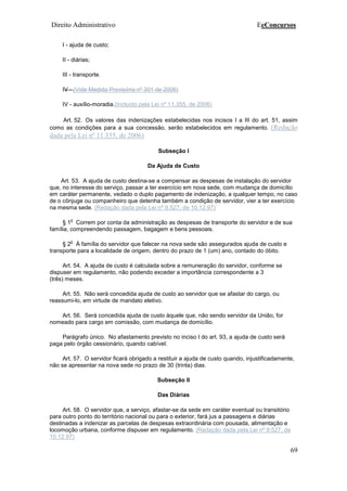 Direito Administrativo EeConcursos
69
I - ajuda de custo;
II - diárias;
III - transporte.
IV - (Vide Medida Provisória nº 301 de 2006)
IV - auxílio-moradia.(Incluído pela Lei nº 11.355, de 2006)
Art. 52. Os valores das indenizações estabelecidas nos incisos I a III do art. 51, assim
como as condições para a sua concessão, serão estabelecidos em regulamento. (Redação
dada pela Lei nº 11.355, de 2006)
Subseção I
Da Ajuda de Custo
Art. 53. A ajuda de custo destina-se a compensar as despesas de instalação do servidor
que, no interesse do serviço, passar a ter exercício em nova sede, com mudança de domicílio
em caráter permanente, vedado o duplo pagamento de indenização, a qualquer tempo, no caso
de o cônjuge ou companheiro que detenha também a condição de servidor, vier a ter exercício
na mesma sede. (Redação dada pela Lei nº 9.527, de 10.12.97)
§ 1
o
Correm por conta da administração as despesas de transporte do servidor e de sua
família, compreendendo passagem, bagagem e bens pessoais.
§ 2
o
À família do servidor que falecer na nova sede são assegurados ajuda de custo e
transporte para a localidade de origem, dentro do prazo de 1 (um) ano, contado do óbito.
Art. 54. A ajuda de custo é calculada sobre a remuneração do servidor, conforme se
dispuser em regulamento, não podendo exceder a importância correspondente a 3
(três) meses.
Art. 55. Não será concedida ajuda de custo ao servidor que se afastar do cargo, ou
reassumi-lo, em virtude de mandato eletivo.
Art. 56. Será concedida ajuda de custo àquele que, não sendo servidor da União, for
nomeado para cargo em comissão, com mudança de domicílio.
Parágrafo único. No afastamento previsto no inciso I do art. 93, a ajuda de custo será
paga pelo órgão cessionário, quando cabível.
Art. 57. O servidor ficará obrigado a restituir a ajuda de custo quando, injustificadamente,
não se apresentar na nova sede no prazo de 30 (trinta) dias.
Subseção II
Das Diárias
Art. 58. O servidor que, a serviço, afastar-se da sede em caráter eventual ou transitório
para outro ponto do território nacional ou para o exterior, fará jus a passagens e diárias
destinadas a indenizar as parcelas de despesas extraordinária com pousada, alimentação e
locomoção urbana, conforme dispuser em regulamento. (Redação dada pela Lei nº 9.527, de
10.12.97)
 