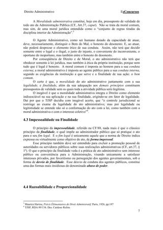 Direito Administrativo EeConcursos
7
A Moralidade administrativa constitui, hoje em dia, pressuposto de validade de
todo ato da Administração Pública (CF, Art.37, caput). Não se trata da moral comum,
mas sim, de uma moral jurídica entendida como o “conjunto de regras tiradas da
disciplina interior da Administração”.5
O Agente Administrativo, como ser humano dotado da capacidade de atuar,
deve, necessariamente, distinguir o Bem do Mal, o honesto do desonesto. E, ao atuar,
não poderá desprezar o elemento ético de sua conduta. Assim, não terá que decidir
somente entre o legal e o ilegal, o justo do injusto, o conveniente do inconveniente, o
oportuno do inoportuno, mas também entre o honesto do desonesto.
Por conseqüência de Direito e de Moral, o ato administrativo não terá que
obedecer somente à lei jurídica, mas também à ética da própria instituição, porque nem
tudo que é legal é honesto. A moral comum é imposta ao homem para a sua conduta
externa; a moral administrativa é imposta ao agente público para a sua conduta interna,
segundo as exigências da instituição a que serve e a finalidade de sua ação: o bem
comum.
O certo é que, a moralidade do ato administrativo juntamente com a sua
legalidade, e finalidade, além da sua adequação aos demais princípios constituem
pressupostos de validade sem os quais toda a atividade pública será ilegítima.
O inegável é que a moralidade administrativa integra o Direito como elemento
indissociável na sua aplicação e na sua finalidade, erigindo-se em fator de legalidade.
Daí por que o TJSP decidiu com inegável acerto, que “o controle jurisdicional se
restringe ao exame da legalidade do ato administrativo; mas por legalidade ou
legitimidade se entende não só a conformação do ato com a lei, como também com a
moral administrativa e com o interesse coletivo”6
.
4.3 Impessoalidade ou Finalidade
O princípio da impessoalidade, referido na CF/88, nada mais é que o clássico
princípio da finalidade, o qual impõe ao administrador público que só pratique o ato
para o seu fim legal. E o fim legal é unicamente aquele que a norma de Direito indica
expressa ou virtualmente como objetivo do ato, de forma impessoal.
Esse princípio também deve ser entendido para excluir a promoção pessoal de
autoridades ou servidores públicos sobre suas realizações administrativas (CF, art.37, §
1º). O que o princípio da finalidade veda é a prática de ato administrativo sem interesse
público ou conveniência para a Administração, visando unicamente a satisfazer
interesses privados, por favoritismo ou perseguição dos agentes governamentais, sob a
forma de desvio de finalidade. Esse desvio de conduta dos agentes públicos, constitui
uma das formas mais insidiosas do denominado abuso de poder.
4.4 Razoabilidade e Proporcionalidade
5
Maurice Hariou, Précis Élémentaires de Droit Administratif, Paris, 1926, pp.197
6
TJSP, RDA 89/134. Des. Cardoso Rolim.
 