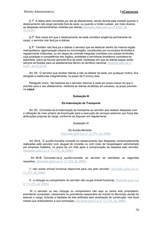 Direito Administrativo EeConcursos
70
§ 1
o
A diária será concedida por dia de afastamento, sendo devida pela metade quando o
deslocamento não exigir pernoite fora da sede, ou quando a União custear, por meio diverso,
as despesas extraordinárias cobertas por diárias.(Redação dada pela Lei nº 9.527, de
10.12.97)
§ 2
o
Nos casos em que o deslocamento da sede constituir exigência permanente do
cargo, o servidor não fará jus a diárias.
§ 3
o
Também não fará jus a diárias o servidor que se deslocar dentro da mesma região
metropolitana, aglomeração urbana ou microrregião, constituídas por municípios limítrofes e
regularmente instituídas, ou em áreas de controle integrado mantidas com países limítrofes,
cuja jurisdição e competência dos órgãos, entidades e servidores brasileiros considera-se
estendida, salvo se houver pernoite fora da sede, hipóteses em que as diárias pagas serão
sempre as fixadas para os afastamentos dentro do território nacional. (Incluído pela Lei nº
9.527, de 10.12.97)
Art. 59. O servidor que receber diárias e não se afastar da sede, por qualquer motivo, fica
obrigado a restituí-las integralmente, no prazo de 5 (cinco) dias.
Parágrafo único. Na hipótese de o servidor retornar à sede em prazo menor do que o
previsto para o seu afastamento, restituirá as diárias recebidas em excesso, no prazo previsto
no caput.
Subseção III
Da Indenização de Transporte
Art. 60. Conceder-se-á indenização de transporte ao servidor que realizar despesas com
a utilização de meio próprio de locomoção para a execução de serviços externos, por força das
atribuições próprias do cargo, conforme se dispuser em regulamento.
Subseção IV
Do Auxílio-Moradia
(Incluído pela Lei nº 11.355, de 2006)
Art. 60-A. O auxílio-moradia consiste no ressarcimento das despesas comprovadamente
realizadas pelo servidor com aluguel de moradia ou com meio de hospedagem administrado
por empresa hoteleira, no prazo de um mês após a comprovação da despesa pelo servidor.
(Incluído pela Lei nº 11.355, de 2006)
Art. 60-B. Conceder-se-á auxílio-moradia ao servidor se atendidos os seguintes
requisitos: (Incluído pela Lei nº 11.355, de 2006)
I - não exista imóvel funcional disponível para uso pelo servidor; (Incluído pela Lei nº
11.355, de 2006)
II - o cônjuge ou companheiro do servidor não ocupe imóvel funcional; (Incluído pela Lei
nº 11.355, de 2006)
III - o servidor ou seu cônjuge ou companheiro não seja ou tenha sido proprietário,
promitente comprador, cessionário ou promitente cessionário de imóvel no Município aonde for
exercer o cargo, incluída a hipótese de lote edificado sem averbação de construção, nos doze
meses que antecederem a sua nomeação; (Incluído pela Lei nº 11.355, de 2006)
 