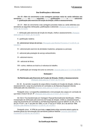 Direito Administrativo EeConcursos
72
Das Gratificações e Adicionais
Art. 61. Além do vencimento e das vantagens previstas nesta lei, serão deferidos aos
servidores as seguintes gratificações e adicionais:
I - gratificação pelo exercício de função de direção, chefia e assessoramento;
Art. 61. Além do vencimento e das vantagens previstas nesta Lei, serão deferidos aos
servidores as seguintes retribuições, gratificações e adicionais: (Redação dada pela Lei nº
9.527, de 10.12.97)
I - retribuição pelo exercício de função de direção, chefia e assessoramento; (Redação
dada pela Lei nº 9.527, de 10.12.97)
II - gratificação natalina;
III - adicional por tempo de serviço; (Revogado pela Medida Provisória nº 2.225-45, de
4.9.2001)
IV - adicional pelo exercício de atividades insalubres, perigosas ou penosas;
V - adicional pela prestação de serviço extraordinário;
VI - adicional noturno;
VII - adicional de férias;
VIII - outros, relativos ao local ou à natureza do trabalho.
IX - gratificação por encargo de curso ou concurso. (Incluído pela Lei nº 11.314 de 2006)
Subseção I
Da Retribuição pelo Exercício de Função de Direção, Chefia e Assessoramento
(Redação dada pela Lei nº 9.527, de 10.12.97)
Art. 62. Ao servidor ocupante de cargo efetivo investido em função de direção, chefia ou
assessoramento, cargo de provimento em comissão ou de Natureza Especial é devida
retribuição pelo seu exercício.(Redação dada pela Lei nº 9.527, de 10.12.97)
Parágrafo único. Lei específica estabelecerá a remuneração dos cargos em comissão de
que trata o inciso II do art. 9
o
. (Redação dada pela Lei nº 9.527, de 10.12.97)
Art. 62-A. Fica transformada em Vantagem Pessoal Nominalmente Identificada - VPNI a
incorporação da retribuição pelo exercício de função de direção, chefia ou assessoramento,
cargo de provimento em comissão ou de Natureza Especial a que se referem os arts. 3
o
e 10
da Lei n
o
8.911, de 11 de julho de 1994, e o art. 3
o
da Lei n
o
9.624, de 2 de abril de 1998.
(Incluído pela Medida Provisória nº 2.225-45, de 4.9.2001)
Parágrafo único. A VPNI de que trata o caput deste artigo somente estará sujeita às
revisões gerais de remuneração dos servidores públicos federais. (Incluído pela Medida
Provisória nº 2.225-45, de 4.9.2001)
Subseção II
Da Gratificação Natalina
 
