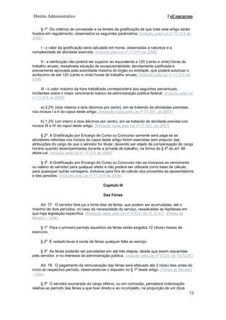 Direito Administrativo EeConcursos
75
§ 1
o
Os critérios de concessão e os limites da gratificação de que trata este artigo serão
fixados em regulamento, observados os seguintes parâmetros: (Incluído pela Lei nº 11.314 de
2006)
I - o valor da gratificação será calculado em horas, observadas a natureza e a
complexidade da atividade exercida; (Incluído pela Lei nº 11.314 de 2006)
II - a retribuição não poderá ser superior ao equivalente a 120 (cento e vinte) horas de
trabalho anuais, ressalvada situação de excepcionalidade, devidamente justificada e
previamente aprovada pela autoridade máxima do órgão ou entidade, que poderá autorizar o
acréscimo de até 120 (cento e vinte) horas de trabalho anuais; (Incluído pela Lei nº 11.314 de
2006)
III - o valor máximo da hora trabalhada corresponderá aos seguintes percentuais,
incidentes sobre o maior vencimento básico da administração pública federal: (Incluído pela Lei
nº 11.314 de 2006)
a) 2,2% (dois inteiros e dois décimos por cento), em se tratando de atividades previstas
nos incisos I e II do caput deste artigo; (Redação dada pela Lei nº 11.501, de 2007)
b) 1,2% (um inteiro e dois décimos por cento), em se tratando de atividade prevista nos
incisos III e IV do caput deste artigo. (Redação dada pela Lei nº 11.501, de 2007)
§ 2
o
A Gratificação por Encargo de Curso ou Concurso somente será paga se as
atividades referidas nos incisos do caput deste artigo forem exercidas sem prejuízo das
atribuições do cargo de que o servidor for titular, devendo ser objeto de compensação de carga
horária quando desempenhadas durante a jornada de trabalho, na forma do § 4
o
do art. 98
desta Lei. (Incluído pela Lei nº 11.314 de 2006)
§ 3
o
A Gratificação por Encargo de Curso ou Concurso não se incorpora ao vencimento
ou salário do servidor para qualquer efeito e não poderá ser utilizada como base de cálculo
para quaisquer outras vantagens, inclusive para fins de cálculo dos proventos da aposentadoria
e das pensões. (Incluído pela Lei nº 11.314 de 2006)
Capítulo III
Das Férias
Art. 77. O servidor fará jus a trinta dias de férias, que podem ser acumuladas, até o
máximo de dois períodos, no caso de necessidade do serviço, ressalvadas as hipóteses em
que haja legislação específica. (Redação dada pela Lei nº 9.525, de 10.12.97) (Férias de
Ministro - Vide)
§ 1
o
Para o primeiro período aquisitivo de férias serão exigidos 12 (doze) meses de
exercício.
§ 2
o
É vedado levar à conta de férias qualquer falta ao serviço.
§ 3
o
As férias poderão ser parceladas em até três etapas, desde que assim requeridas
pelo servidor, e no interesse da administração pública. (Incluído pela Lei nº 9.525, de 10.12.97)
Art. 78. O pagamento da remuneração das férias será efetuado até 2 (dois) dias antes do
início do respectivo período, observando-se o disposto no § 1
o
deste artigo. (Férias de Ministro
- Vide)
§ 3
o
O servidor exonerado do cargo efetivo, ou em comissão, perceberá indenização
relativa ao período das férias a que tiver direito e ao incompleto, na proporção de um doze
 
