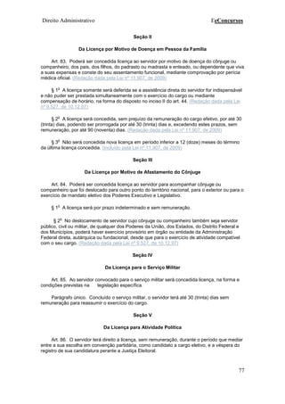 Direito Administrativo EeConcursos
77
Seção II
Da Licença por Motivo de Doença em Pessoa da Família
Art. 83. Poderá ser concedida licença ao servidor por motivo de doença do cônjuge ou
companheiro, dos pais, dos filhos, do padrasto ou madrasta e enteado, ou dependente que viva
a suas expensas e conste do seu assentamento funcional, mediante comprovação por perícia
médica oficial. (Redação dada pela Lei nº 11.907, de 2009)
§ 1
o
A licença somente será deferida se a assistência direta do servidor for indispensável
e não puder ser prestada simultaneamente com o exercício do cargo ou mediante
compensação de horário, na forma do disposto no inciso II do art. 44. (Redação dada pela Lei
nº 9.527, de 10.12.97)
§ 2
o
A licença será concedida, sem prejuízo da remuneração do cargo efetivo, por até 30
(trinta) dias, podendo ser prorrogada por até 30 (trinta) dias e, excedendo estes prazos, sem
remuneração, por até 90 (noventa) dias. (Redação dada pela Lei nº 11.907, de 2009)
§ 3
o
Não será concedida nova licença em período inferior a 12 (doze) meses do término
da última licença concedida. (Incluído pela Lei nº 11.907, de 2009)
Seção III
Da Licença por Motivo de Afastamento do Cônjuge
Art. 84. Poderá ser concedida licença ao servidor para acompanhar cônjuge ou
companheiro que foi deslocado para outro ponto do território nacional, para o exterior ou para o
exercício de mandato eletivo dos Poderes Executivo e Legislativo.
§ 1
o
A licença será por prazo indeterminado e sem remuneração.
§ 2
o
No deslocamento de servidor cujo cônjuge ou companheiro também seja servidor
público, civil ou militar, de qualquer dos Poderes da União, dos Estados, do Distrito Federal e
dos Municípios, poderá haver exercício provisório em órgão ou entidade da Administração
Federal direta, autárquica ou fundacional, desde que para o exercício de atividade compatível
com o seu cargo. (Redação dada pela Lei nº 9.527, de 10.12.97)
Seção IV
Da Licença para o Serviço Militar
Art. 85. Ao servidor convocado para o serviço militar será concedida licença, na forma e
condições previstas na legislação específica.
Parágrafo único. Concluído o serviço militar, o servidor terá até 30 (trinta) dias sem
remuneração para reassumir o exercício do cargo.
Seção V
Da Licença para Atividade Política
Art. 86. O servidor terá direito a licença, sem remuneração, durante o período que mediar
entre a sua escolha em convenção partidária, como candidato a cargo eletivo, e a véspera do
registro de sua candidatura perante a Justiça Eleitoral.
 