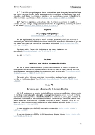 Direito Administrativo EeConcursos
78
§ 1
o
O servidor candidato a cargo eletivo na localidade onde desempenha suas funções e
que exerça cargo de direção, chefia, assessoramento, arrecadação ou fiscalização, dele será
afastado, a partir do dia imediato ao do registro de sua candidatura perante a Justiça Eleitoral,
até o décimo dia seguinte ao do pleito. (Redação dada pela Lei nº 9.527, de 10.12.97)
§ 2
o
A partir do registro da candidatura e até o décimo dia seguinte ao da eleição, o
servidor fará jus à licença, assegurados os vencimentos do cargo efetivo, somente pelo período
de três meses. (Redação dada pela Lei nº 9.527, de 10.12.97)
Seção VI
Da Licença para Capacitação
(Redação dada pela Lei nº 9.527, de 10.12.97)
Art. 87. Após cada qüinqüênio de efetivo exercício, o servidor poderá, no interesse da
Administração, afastar-se do exercício do cargo efetivo, com a respectiva remuneração, por até
três meses, para participar de curso de capacitação profissional. (Redação dada pela Lei nº
9.527, de 10.12.97)
Parágrafo único. Os períodos de licença de que trata o caput não são
acumuláveis.(Redação dada pela Lei nº 9.527, de 10.12.97)
Art. 90. (VETADO).
Seção VII
Da Licença para Tratar de Interesses Particulares
Art. 91. A critério da Administração, poderão ser concedidas ao servidor ocupante de
cargo efetivo, desde que não esteja em estágio probatório, licenças para o trato de assuntos
particulares pelo prazo de até três anos consecutivos, sem remuneração. (Redação dada pela
Medida Provisória nº 2.225-45, de 4.9.2001)
Parágrafo único. A licença poderá ser interrompida, a qualquer tempo, a pedido do
servidor ou no interesse do serviço. (Redação dada pela Medida Provisória nº 2.225-45, de
4.9.2001)
Seção VIII
Da Licença para o Desempenho de Mandato Classista
Art. 92. É assegurado ao servidor o direito à licença sem remuneração para o desempenho
de mandato em confederação, federação, associação de classe de âmbito nacional, sindicato
representativo da categoria ou entidade fiscalizadora da profissão ou, ainda, para participar de
gerência ou administração em sociedade cooperativa constituída por servidores públicos para
prestar serviços a seus membros, observado o disposto na alínea c do inciso VIII do art. 102
desta Lei, conforme disposto em regulamento e observados os seguintes limites: (Redação
dada pela Lei nº 11.094, de 2005)
I - para entidades com até 5.000 associados, um servidor; (Inciso incluído pela Lei nº
9.527, de 10.12.97)
II - para entidades com 5.001 a 30.000 associados, dois servidores; (Inciso incluído pela
Lei nº 9.527, de 10.12.97)
 
