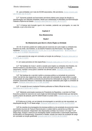 Direito Administrativo EeConcursos
79
III - para entidades com mais de 30.000 associados, três servidores. (Inciso incluído pela
Lei nº 9.527, de 10.12.97)
§ 1
o
Somente poderão ser licenciados servidores eleitos para cargos de direção ou
representação nas referidas entidades, desde que cadastradas no Ministério da Administração
Federal e Reforma do Estado. (Redação dada pela Lei nº 9.527, de 10.12.97)
§ 2° A licença terá duração igual à do mandato, podendo ser prorrogada, no caso de
reeleição, e por uma única vez.
Capítulo V
Dos Afastamentos
Seção I
Do Afastamento para Servir a Outro Órgão ou Entidade
Art. 93. O servidor poderá ser cedido para ter exercício em outro órgão ou entidade dos
Poderes da União, dos Estados, ou do Distrito Federal e dos Municípios, nas seguintes
hipóteses: (Redação dada pela Lei nº 8.270, de 17.12.91) (Regulamento) (Vide Decreto nº
4.493, de 3.12.2002) (Regulamento)
I - para exercício de cargo em comissão ou função de confiança; (Redação dada pela Lei
nº 8.270, de 17.12.91)
II - em casos previstos em leis específicas.(Redação dada pela Lei nº 8.270, de 17.12.91)
§ 1
o
Na hipótese do inciso I, sendo a cessão para órgãos ou entidades dos Estados, do
Distrito Federal ou dos Municípios, o ônus da remuneração será do órgão ou entidade
cessionária, mantido o ônus para o cedente nos demais casos. (Redação dada pela Lei nº
8.270, de 17.12.91)
§ 2º Na hipótese de o servidor cedido a empresa pública ou sociedade de economia
mista, nos termos das respectivas normas, optar pela remuneração do cargo efetivo ou pela
remuneração do cargo efetivo acrescida de percentual da retribuição do cargo em comissão, a
entidade cessionária efetuará o reembolso das despesas realizadas pelo órgão ou entidade de
origem. (Redação dada pela Lei nº 11.355, de 2006)
§ 3
o
A cessão far-se-á mediante Portaria publicada no Diário Oficial da União. (Redação
dada pela Lei nº 8.270, de 17.12.91)
§ 4
o
Mediante autorização expressa do Presidente da República, o servidor do Poder
Executivo poderá ter exercício em outro órgão da Administração Federal direta que não tenha
quadro próprio de pessoal, para fim determinado e a prazo certo. (Incluído pela Lei nº 8.270, de
17.12.91)
§ 5º Aplica-se à União, em se tratando de empregado ou servidor por ela requisitado, as
disposições dos §§ 1º e 2º deste artigo. (Redação dada pela Lei nº 10.470, de 25.6.2002)
§ 6º As cessões de empregados de empresa pública ou de sociedade de economia mista,
que receba recursos de Tesouro Nacional para o custeio total ou parcial da sua folha de
pagamento de pessoal, independem das disposições contidas nos incisos I e II e §§ 1º e 2º
deste artigo, ficando o exercício do empregado cedido condicionado a autorização específica
do Ministério do Planejamento, Orçamento e Gestão, exceto nos casos de ocupação de cargo
em comissão ou função gratificada. (Incluído pela Lei nº 10.470, de 25.6.2002)
 
