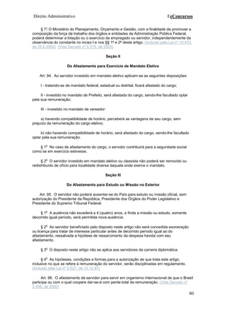 Direito Administrativo EeConcursos
80
§ 7° O Ministério do Planejamento, Orçamento e Gestão, com a finalidade de promover a
composição da força de trabalho dos órgãos e entidades da Administração Pública Federal,
poderá determinar a lotação ou o exercício de empregado ou servidor, independentemente da
observância do constante no inciso I e nos §§ 1º e 2º deste artigo. (Incluído pela Lei nº 10.470,
de 25.6.2002) (Vide Decreto nº 5.375, de 2005)
Seção II
Do Afastamento para Exercício de Mandato Eletivo
Art. 94. Ao servidor investido em mandato eletivo aplicam-se as seguintes disposições:
I - tratando-se de mandato federal, estadual ou distrital, ficará afastado do cargo;
II - investido no mandato de Prefeito, será afastado do cargo, sendo-lhe facultado optar
pela sua remuneração;
III - investido no mandato de vereador:
a) havendo compatibilidade de horário, perceberá as vantagens de seu cargo, sem
prejuízo da remuneração do cargo eletivo;
b) não havendo compatibilidade de horário, será afastado do cargo, sendo-lhe facultado
optar pela sua remuneração.
§ 1
o
No caso de afastamento do cargo, o servidor contribuirá para a seguridade social
como se em exercício estivesse.
§ 2
o
O servidor investido em mandato eletivo ou classista não poderá ser removido ou
redistribuído de ofício para localidade diversa daquela onde exerce o mandato.
Seção III
Do Afastamento para Estudo ou Missão no Exterior
Art. 95. O servidor não poderá ausentar-se do País para estudo ou missão oficial, sem
autorização do Presidente da República, Presidente dos Órgãos do Poder Legislativo e
Presidente do Supremo Tribunal Federal.
§ 1
o
A ausência não excederá a 4 (quatro) anos, e finda a missão ou estudo, somente
decorrido igual período, será permitida nova ausência.
§ 2
o
Ao servidor beneficiado pelo disposto neste artigo não será concedida exoneração
ou licença para tratar de interesse particular antes de decorrido período igual ao do
afastamento, ressalvada a hipótese de ressarcimento da despesa havida com seu
afastamento.
§ 3
o
O disposto neste artigo não se aplica aos servidores da carreira diplomática.
§ 4
o
As hipóteses, condições e formas para a autorização de que trata este artigo,
inclusive no que se refere à remuneração do servidor, serão disciplinadas em regulamento.
(Incluído pela Lei nº 9.527, de 10.12.97)
Art. 96. O afastamento de servidor para servir em organismo internacional de que o Brasil
participe ou com o qual coopere dar-se-á com perda total da remuneração. (Vide Decreto nº
3.456, de 2000)
 