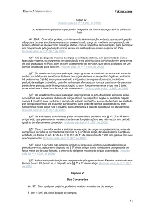 Direito Administrativo EeConcursos
81
Seção IV
(Incluído pela Lei nº 11.907, de 2009)
Do Afastamento para Participação em Programa de Pós-Graduação Stricto Sensu no
País
Art. 96-A. O servidor poderá, no interesse da Administração, e desde que a participação
não possa ocorrer simultaneamente com o exercício do cargo ou mediante compensação de
horário, afastar-se do exercício do cargo efetivo, com a respectiva remuneração, para participar
em programa de pós-graduação stricto sensu em instituição de ensino superior no País.
(Incluído pela Lei nº 11.907, de 2009)
§ 1
o
Ato do dirigente máximo do órgão ou entidade definirá, em conformidade com a
legislação vigente, os programas de capacitação e os critérios para participação em programas
de pós-graduação no País, com ou sem afastamento do servidor, que serão avaliados por um
comitê constituído para este fim. (Incluído pela Lei nº 11.907, de 2009)
§ 2
o
Os afastamentos para realização de programas de mestrado e doutorado somente
serão concedidos aos servidores titulares de cargos efetivos no respectivo órgão ou entidade
há pelo menos 3 (três) anos para mestrado e 4 (quatro) anos para doutorado, incluído o
período de estágio probatório, que não tenham se afastado por licença para tratar de assuntos
particulares para gozo de licença capacitação ou com fundamento neste artigo nos 2 (dois)
anos anteriores à data da solicitação de afastamento. (Incluído pela Lei nº 11.907, de 2009)
§ 3
o
Os afastamentos para realização de programas de pós-doutorado somente serão
concedidos aos servidores titulares de cargo efetivo no respectivo órgão ou entidade há pelo
menos 4 (quatro) anos, incluído o período de estágio probatório, e que não tenham se afastado
por licença para tratar de assuntos particulares, para gozo de licença capacitação ou com
fundamento neste artigo nos 4 (quatro) anos anteriores à data da solicitação de afastamento.
(Incluído pela Lei nº 11.907, de 2009)
§ 4
o
Os servidores beneficiados pelos afastamentos previstos nos §§ 1
o
, 2
o
e 3
o
deste
artigo terão que permanecer no exercício de suas funções após o seu retorno por um período
igual ao do afastamento concedido. (Incluído pela Lei nº 11.907, de 2009)
§ 5
o
Caso o servidor venha a solicitar exoneração do cargo ou aposentadoria, antes de
cumprido o período de permanência previsto no § 4
o
deste artigo, deverá ressarcir o órgão ou
entidade, na forma do art. 47 da Lei n
o
8.112, de 11 de dezembro de 1990, dos gastos com seu
aperfeiçoamento. (Incluído pela Lei nº 11.907, de 2009)
§ 6
o
Caso o servidor não obtenha o título ou grau que justificou seu afastamento no
período previsto, aplica-se o disposto no § 5
o
deste artigo, salvo na hipótese comprovada de
força maior ou de caso fortuito, a critério do dirigente máximo do órgão ou entidade. (Incluído
pela Lei nº 11.907, de 2009)
§ 7
o
Aplica-se à participação em programa de pós-graduação no Exterior, autorizado nos
termos do art. 95 desta Lei, o disposto nos §§ 1
o
a 6
o
deste artigo. (Incluído pela Lei nº 11.907,
de 2009)
Capítulo VI
Das Concessões
Art. 97. Sem qualquer prejuízo, poderá o servidor ausentar-se do serviço:
I - por 1 (um) dia, para doação de sangue;
 
