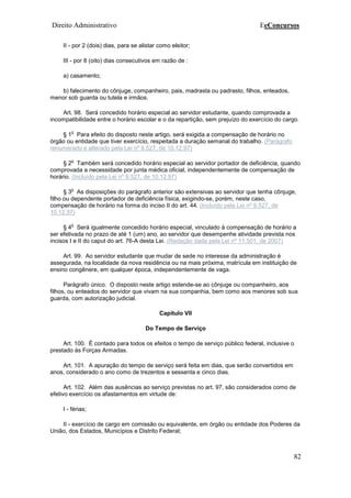 Direito Administrativo EeConcursos
82
II - por 2 (dois) dias, para se alistar como eleitor;
III - por 8 (oito) dias consecutivos em razão de :
a) casamento;
b) falecimento do cônjuge, companheiro, pais, madrasta ou padrasto, filhos, enteados,
menor sob guarda ou tutela e irmãos.
Art. 98. Será concedido horário especial ao servidor estudante, quando comprovada a
incompatibilidade entre o horário escolar e o da repartição, sem prejuízo do exercício do cargo.
§ 1
o
Para efeito do disposto neste artigo, será exigida a compensação de horário no
órgão ou entidade que tiver exercício, respeitada a duração semanal do trabalho. (Parágrafo
renumerado e alterado pela Lei nº 9.527, de 10.12.97)
§ 2
o
Também será concedido horário especial ao servidor portador de deficiência, quando
comprovada a necessidade por junta médica oficial, independentemente de compensação de
horário. (Incluído pela Lei nº 9.527, de 10.12.97)
§ 3
o
As disposições do parágrafo anterior são extensivas ao servidor que tenha cônjuge,
filho ou dependente portador de deficiência física, exigindo-se, porém, neste caso,
compensação de horário na forma do inciso II do art. 44. (Incluído pela Lei nº 9.527, de
10.12.97)
§ 4
o
Será igualmente concedido horário especial, vinculado à compensação de horário a
ser efetivada no prazo de até 1 (um) ano, ao servidor que desempenhe atividade prevista nos
incisos I e II do caput do art. 76-A desta Lei. (Redação dada pela Lei nº 11.501, de 2007)
Art. 99. Ao servidor estudante que mudar de sede no interesse da administração é
assegurada, na localidade da nova residência ou na mais próxima, matrícula em instituição de
ensino congênere, em qualquer época, independentemente de vaga.
Parágrafo único. O disposto neste artigo estende-se ao cônjuge ou companheiro, aos
filhos, ou enteados do servidor que vivam na sua companhia, bem como aos menores sob sua
guarda, com autorização judicial.
Capítulo VII
Do Tempo de Serviço
Art. 100. É contado para todos os efeitos o tempo de serviço público federal, inclusive o
prestado às Forças Armadas.
Art. 101. A apuração do tempo de serviço será feita em dias, que serão convertidos em
anos, considerado o ano como de trezentos e sessenta e cinco dias.
Art. 102. Além das ausências ao serviço previstas no art. 97, são considerados como de
efetivo exercício os afastamentos em virtude de:
I - férias;
II - exercício de cargo em comissão ou equivalente, em órgão ou entidade dos Poderes da
União, dos Estados, Municípios e Distrito Federal;
 