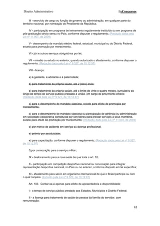 Direito Administrativo EeConcursos
83
III - exercício de cargo ou função de governo ou administração, em qualquer parte do
território nacional, por nomeação do Presidente da República;
IV - participação em programa de treinamento regularmente instituído ou em programa de
pós-graduação stricto sensu no País, conforme dispuser o regulamento; (Redação dada pela
Lei nº 11.907, de 2009)
V - desempenho de mandato eletivo federal, estadual, municipal ou do Distrito Federal,
exceto para promoção por merecimento;
VI - júri e outros serviços obrigatórios por lei;
VII - missão ou estudo no exterior, quando autorizado o afastamento, conforme dispuser o
regulamento; (Redação dada pela Lei nº 9.527, de 10.12.97)
VIII - licença:
a) à gestante, à adotante e à paternidade;
b) para tratamento da própria saúde, até 2 (dois) anos;
b) para tratamento da própria saúde, até o limite de vinte e quatro meses, cumulativo ao
longo do tempo de serviço público prestado à União, em cargo de provimento efetivo;
(Redação dada pela Lei nº 9.527, de 10.12.97)
c) para o desempenho de mandato classista, exceto para efeito de promoção por
merecimento;
c) para o desempenho de mandato classista ou participação de gerência ou administração
em sociedade cooperativa constituída por servidores para prestar serviços a seus membros,
exceto para efeito de promoção por merecimento; (Redação dada pela Lei nº 11.094, de 2005)
d) por motivo de acidente em serviço ou doença profissional;
e) prêmio por assiduidade;
e) para capacitação, conforme dispuser o regulamento; (Redação dada pela Lei nº 9.527,
de 10.12.97)
f) por convocação para o serviço militar;
IX - deslocamento para a nova sede de que trata o art. 18;
X - participação em competição desportiva nacional ou convocação para integrar
representação desportiva nacional, no País ou no exterior, conforme disposto em lei específica;
XI - afastamento para servir em organismo internacional de que o Brasil participe ou com
o qual coopere. (Incluído pela Lei nº 9.527, de 10.12.97)
Art. 103. Contar-se-á apenas para efeito de aposentadoria e disponibilidade:
I - o tempo de serviço público prestado aos Estados, Municípios e Distrito Federal;
II - a licença para tratamento de saúde de pessoa da família do servidor, com
remuneração;
 