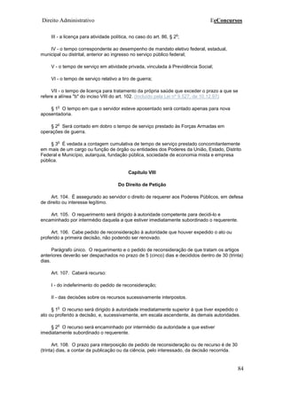 Direito Administrativo EeConcursos
84
III - a licença para atividade política, no caso do art. 86, § 2
o
;
IV - o tempo correspondente ao desempenho de mandato eletivo federal, estadual,
municipal ou distrital, anterior ao ingresso no serviço público federal;
V - o tempo de serviço em atividade privada, vinculada à Previdência Social;
VI - o tempo de serviço relativo a tiro de guerra;
VII - o tempo de licença para tratamento da própria saúde que exceder o prazo a que se
refere a alínea "b" do inciso VIII do art. 102. (Incluído pela Lei nº 9.527, de 10.12.97)
§ 1
o
O tempo em que o servidor esteve aposentado será contado apenas para nova
aposentadoria.
§ 2
o
Será contado em dobro o tempo de serviço prestado às Forças Armadas em
operações de guerra.
§ 3
o
É vedada a contagem cumulativa de tempo de serviço prestado concomitantemente
em mais de um cargo ou função de órgão ou entidades dos Poderes da União, Estado, Distrito
Federal e Município, autarquia, fundação pública, sociedade de economia mista e empresa
pública.
Capítulo VIII
Do Direito de Petição
Art. 104. É assegurado ao servidor o direito de requerer aos Poderes Públicos, em defesa
de direito ou interesse legítimo.
Art. 105. O requerimento será dirigido à autoridade competente para decidi-lo e
encaminhado por intermédio daquela a que estiver imediatamente subordinado o requerente.
Art. 106. Cabe pedido de reconsideração à autoridade que houver expedido o ato ou
proferido a primeira decisão, não podendo ser renovado.
Parágrafo único. O requerimento e o pedido de reconsideração de que tratam os artigos
anteriores deverão ser despachados no prazo de 5 (cinco) dias e decididos dentro de 30 (trinta)
dias.
Art. 107. Caberá recurso:
I - do indeferimento do pedido de reconsideração;
II - das decisões sobre os recursos sucessivamente interpostos.
§ 1
o
O recurso será dirigido à autoridade imediatamente superior à que tiver expedido o
ato ou proferido a decisão, e, sucessivamente, em escala ascendente, às demais autoridades.
§ 2
o
O recurso será encaminhado por intermédio da autoridade a que estiver
imediatamente subordinado o requerente.
Art. 108. O prazo para interposição de pedido de reconsideração ou de recurso é de 30
(trinta) dias, a contar da publicação ou da ciência, pelo interessado, da decisão recorrida.
 