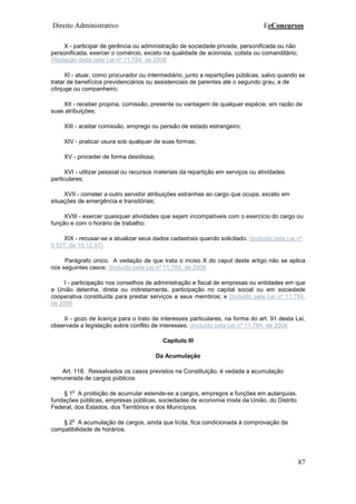 Direito Administrativo EeConcursos
87
X - participar de gerência ou administração de sociedade privada, personificada ou não
personificada, exercer o comércio, exceto na qualidade de acionista, cotista ou comanditário;
(Redação dada pela Lei nº 11.784, de 2008
XI - atuar, como procurador ou intermediário, junto a repartições públicas, salvo quando se
tratar de benefícios previdenciários ou assistenciais de parentes até o segundo grau, e de
cônjuge ou companheiro;
XII - receber propina, comissão, presente ou vantagem de qualquer espécie, em razão de
suas atribuições;
XIII - aceitar comissão, emprego ou pensão de estado estrangeiro;
XIV - praticar usura sob qualquer de suas formas;
XV - proceder de forma desidiosa;
XVI - utilizar pessoal ou recursos materiais da repartição em serviços ou atividades
particulares;
XVII - cometer a outro servidor atribuições estranhas ao cargo que ocupa, exceto em
situações de emergência e transitórias;
XVIII - exercer quaisquer atividades que sejam incompatíveis com o exercício do cargo ou
função e com o horário de trabalho;
XIX - recusar-se a atualizar seus dados cadastrais quando solicitado. (Incluído pela Lei nº
9.527, de 10.12.97)
Parágrafo único. A vedação de que trata o inciso X do caput deste artigo não se aplica
nos seguintes casos: (Incluído pela Lei nº 11.784, de 2008
I - participação nos conselhos de administração e fiscal de empresas ou entidades em que
a União detenha, direta ou indiretamente, participação no capital social ou em sociedade
cooperativa constituída para prestar serviços a seus membros; e (Incluído pela Lei nº 11.784,
de 2008
II - gozo de licença para o trato de interesses particulares, na forma do art. 91 desta Lei,
observada a legislação sobre conflito de interesses. (Incluído pela Lei nº 11.784, de 2008
Capítulo III
Da Acumulação
Art. 118. Ressalvados os casos previstos na Constituição, é vedada a acumulação
remunerada de cargos públicos.
§ 1
o
A proibição de acumular estende-se a cargos, empregos e funções em autarquias,
fundações públicas, empresas públicas, sociedades de economia mista da União, do Distrito
Federal, dos Estados, dos Territórios e dos Municípios.
§ 2
o
A acumulação de cargos, ainda que lícita, fica condicionada à comprovação da
compatibilidade de horários.
 
