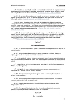 Direito Administrativo EeConcursos
88
§ 3
o
Considera-se acumulação proibida a percepção de vencimento de cargo ou emprego
público efetivo com proventos da inatividade, salvo quando os cargos de que decorram essas
remunerações forem acumuláveis na atividade. (Incluído pela Lei nº 9.527, de 10.12.97)
Art. 119. O servidor não poderá exercer mais de um cargo em comissão, exceto no caso
previsto no parágrafo único do art. 9
o
, nem ser remunerado pela participação em órgão de
deliberação coletiva. (Redação dada pela Lei nº 9.527, de 10.12.97)
Parágrafo único. O disposto neste artigo não se aplica à remuneração devida pela
participação em conselhos de administração e fiscal das empresas públicas e sociedades de
economia mista, suas subsidiárias e controladas, bem como quaisquer empresas ou entidades
em que a União, direta ou indiretamente, detenha participação no capital social, observado o
que, a respeito, dispuser legislação específica. (Redação dada pela Medida Provisória nº
2.225-45, de 4.9.2001)
Art. 120. O servidor vinculado ao regime desta Lei, que acumular licitamente dois cargos
efetivos, quando investido em cargo de provimento em comissão, ficará afastado de ambos os
cargos efetivos, salvo na hipótese em que houver compatibilidade de horário e local com o
exercício de um deles, declarada pelas autoridades máximas dos órgãos ou entidades
envolvidos.(Redação dada pela Lei nº 9.527, de 10.12.97)
Capítulo IV
Das Responsabilidades
Art. 121. O servidor responde civil, penal e administrativamente pelo exercício irregular de
suas atribuições.
Art. 122. A responsabilidade civil decorre de ato omissivo ou comissivo, doloso ou
culposo, que resulte em prejuízo ao erário ou a terceiros.
§ 1
o
A indenização de prejuízo dolosamente causado ao erário somente será liquidada na
forma prevista no art. 46, na falta de outros bens que assegurem a execução do débito pela via
judicial.
§ 2
o
Tratando-se de dano causado a terceiros, responderá o servidor perante a Fazenda
Pública, em ação regressiva.
§ 3
o
A obrigação de reparar o dano estende-se aos sucessores e contra eles será
executada, até o limite do valor da herança recebida.
Art. 123. A responsabilidade penal abrange os crimes e contravenções imputadas ao
servidor, nessa qualidade.
Art. 124. A responsabilidade civil-administrativa resulta de ato omissivo ou comissivo
praticado no desempenho do cargo ou função.
Art. 125. As sanções civis, penais e administrativas poderão cumular-se, sendo
independentes entre si.
Art. 126. A responsabilidade administrativa do servidor será afastada no caso de
absolvição criminal que negue a existência do fato ou sua autoria.
Capítulo V
Das Penalidades
 