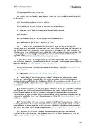 Direito Administrativo EeConcursos
90
VI - insubordinação grave em serviço;
VII - ofensa física, em serviço, a servidor ou a particular, salvo em legítima defesa própria
ou de outrem;
VIII - aplicação irregular de dinheiros públicos;
IX - revelação de segredo do qual se apropriou em razão do cargo;
X - lesão aos cofres públicos e dilapidação do patrimônio nacional;
XI - corrupção;
XII - acumulação ilegal de cargos, empregos ou funções públicas;
XIII - transgressão dos incisos IX a XVI do art. 117.
Art. 133. Detectada a qualquer tempo a acumulação ilegal de cargos, empregos ou
funções públicas, a autoridade a que se refere o art. 143 notificará o servidor, por intermédio de
sua chefia imediata, para apresentar opção no prazo improrrogável de dez dias, contados da
data da ciência e, na hipótese de omissão, adotará procedimento sumário para a sua apuração
e regularização imediata, cujo processo administrativo disciplinar se desenvolverá nas
seguintes fases:(Redação dada pela Lei nº 9.527, de 10.12.97)
I - instauração, com a publicação do ato que constituir a comissão, a ser composta por
dois servidores estáveis, e simultaneamente indicar a autoria e a materialidade da transgressão
objeto da apuração; (Incluído pela Lei nº 9.527, de 10.12.97)
II - instrução sumária, que compreende indiciação, defesa e relatório; (Incluído pela Lei nº
9.527, de 10.12.97)
III - julgamento. (Incluído pela Lei nº 9.527, de 10.12.97)
§ 1
o
A indicação da autoria de que trata o inciso I dar-se-á pelo nome e matrícula do
servidor, e a materialidade pela descrição dos cargos, empregos ou funções públicas em
situação de acumulação ilegal, dos órgãos ou entidades de vinculação, das datas de ingresso,
do horário de trabalho e do correspondente regime jurídico. (Redação dada pela Lei nº 9.527,
de 10.12.97)
§ 2
o
A comissão lavrará, até três dias após a publicação do ato que a constituiu, termo de
indiciação em que serão transcritas as informações de que trata o parágrafo anterior, bem
como promoverá a citação pessoal do servidor indiciado, ou por intermédio de sua chefia
imediata, para, no prazo de cinco dias, apresentar defesa escrita, assegurando-se-lhe vista do
processo na repartição, observado o disposto nos arts. 163 e 164. (Redação dada pela Lei nº
9.527, de 10.12.97)
§ 3
o
Apresentada a defesa, a comissão elaborará relatório conclusivo quanto à inocência
ou à responsabilidade do servidor, em que resumirá as peças principais dos autos, opinará
sobre a licitude da acumulação em exame, indicará o respectivo dispositivo legal e remeterá o
processo à autoridade instauradora, para julgamento. (Incluído pela Lei nº 9.527, de 10.12.97)
§ 4
o
No prazo de cinco dias, contados do recebimento do processo, a autoridade
julgadora proferirá a sua decisão, aplicando-se, quando for o caso, o disposto no § 3
o
do art.
167. (Incluído pela Lei nº 9.527, de 10.12.97)
 