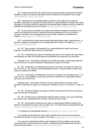 Direito Administrativo EeConcursos
91
§ 5
o
A opção pelo servidor até o último dia de prazo para defesa configurará sua boa-fé,
hipótese em que se converterá automaticamente em pedido de exoneração do outro cargo.
(Incluído pela Lei nº 9.527, de 10.12.97)
§ 6
o
Caracterizada a acumulação ilegal e provada a má-fé, aplicar-se-á a pena de
demissão, destituição ou cassação de aposentadoria ou disponibilidade em relação aos cargos,
empregos ou funções públicas em regime de acumulação ilegal, hipótese em que os órgãos ou
entidades de vinculação serão comunicados. (Incluído pela Lei nº 9.527, de 10.12.97)
§ 7
o
O prazo para a conclusão do processo administrativo disciplinar submetido ao rito
sumário não excederá trinta dias, contados da data de publicação do ato que constituir a
comissão, admitida a sua prorrogação por até quinze dias, quando as circunstâncias o
exigirem. (Incluído pela Lei nº 9.527, de 10.12.97)
§ 8
o
O procedimento sumário rege-se pelas disposições deste artigo, observando-se, no
que lhe for aplicável, subsidiariamente, as disposições dos Títulos IV e V desta Lei. (Incluído
pela Lei nº 9.527, de 10.12.97)
Art. 134. Será cassada a aposentadoria ou a disponibilidade do inativo que houver
praticado, na atividade, falta punível com a demissão.
Art. 135. A destituição de cargo em comissão exercido por não ocupante de cargo efetivo
será aplicada nos casos de infração sujeita às penalidades de suspensão e de demissão.
Parágrafo único. Constatada a hipótese de que trata este artigo, a exoneração efetuada
nos termos do art. 35 será convertida em destituição de cargo em comissão.
Art. 136. A demissão ou a destituição de cargo em comissão, nos casos dos incisos IV,
VIII, X e XI do art. 132, implica a indisponibilidade dos bens e o ressarcimento ao erário, sem
prejuízo da ação penal cabível.
Art. 137. A demissão ou a destituição de cargo em comissão, por infringência do art. 117,
incisos IX e XI, incompatibiliza o ex-servidor para nova investidura em cargo público federal,
pelo prazo de 5 (cinco) anos.
Parágrafo único. Não poderá retornar ao serviço público federal o servidor que for
demitido ou destituído do cargo em comissão por infringência do art. 132, incisos I, IV, VIII, X e
XI.
Art. 138. Configura abandono de cargo a ausência intencional do servidor ao serviço por
mais de trinta dias consecutivos.
Art. 139. Entende-se por inassiduidade habitual a falta ao serviço, sem causa justificada,
por sessenta dias, interpoladamente, durante o período de doze meses.
Art. 140. Na apuração de abandono de cargo ou inassiduidade habitual, também será
adotado o procedimento sumário a que se refere o art. 133, observando-se especialmente que:
(Redação dada pela Lei nº 9.527, de 10.12.97)
I - a indicação da materialidade dar-se-á: (Incluído pela Lei nº 9.527, de 10.12.97)
a) na hipótese de abandono de cargo, pela indicação precisa do período de ausência
intencional do servidor ao serviço superior a trinta dias; (Incluído pela Lei nº 9.527, de 10.12.97)
b) no caso de inassiduidade habitual, pela indicação dos dias de falta ao serviço sem
causa justificada, por período igual ou superior a sessenta dias interpoladamente, durante o
período de doze meses; (Incluído pela Lei nº 9.527, de 10.12.97)
 