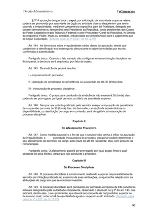 Direito Administrativo EeConcursos
93
§ 3
o
A apuração de que trata o caput, por solicitação da autoridade a que se refere,
poderá ser promovida por autoridade de órgão ou entidade diverso daquele em que tenha
ocorrido a irregularidade, mediante competência específica para tal finalidade, delegada em
caráter permanente ou temporário pelo Presidente da República, pelos presidentes das Casas
do Poder Legislativo e dos Tribunais Federais e pelo Procurador-Geral da República, no âmbito
do respectivo Poder, órgão ou entidade, preservadas as competências para o julgamento que
se seguir à apuração. (Incluído pela Lei nº 9.527, de 10.12.97)
Art. 144. As denúncias sobre irregularidades serão objeto de apuração, desde que
contenham a identificação e o endereço do denunciante e sejam formuladas por escrito,
confirmada a autenticidade.
Parágrafo único. Quando o fato narrado não configurar evidente infração disciplinar ou
ilícito penal, a denúncia será arquivada, por falta de objeto.
Art. 145. Da sindicância poderá resultar:
I - arquivamento do processo;
II - aplicação de penalidade de advertência ou suspensão de até 30 (trinta) dias;
III - instauração de processo disciplinar.
Parágrafo único. O prazo para conclusão da sindicância não excederá 30 (trinta) dias,
podendo ser prorrogado por igual período, a critério da autoridade superior.
Art. 146. Sempre que o ilícito praticado pelo servidor ensejar a imposição de penalidade
de suspensão por mais de 30 (trinta) dias, de demissão, cassação de aposentadoria ou
disponibilidade, ou destituição de cargo em comissão, será obrigatória a instauração de
processo disciplinar.
Capítulo II
Do Afastamento Preventivo
Art. 147. Como medida cautelar e a fim de que o servidor não venha a influir na apuração
da irregularidade, a autoridade instauradora do processo disciplinar poderá determinar o
seu afastamento do exercício do cargo, pelo prazo de até 60 (sessenta) dias, sem prejuízo da
remuneração.
Parágrafo único. O afastamento poderá ser prorrogado por igual prazo, findo o qual
cessarão os seus efeitos, ainda que não concluído o processo.
Capítulo III
Do Processo Disciplinar
Art. 148. O processo disciplinar é o instrumento destinado a apurar responsabilidade de
servidor por infração praticada no exercício de suas atribuições, ou que tenha relação com as
atribuições do cargo em que se encontre investido.
Art. 149. O processo disciplinar será conduzido por comissão composta de três servidores
estáveis designados pela autoridade competente, observado o disposto no § 3
o
do art. 143, que
indicará, dentre eles, o seu presidente, que deverá ser ocupante de cargo efetivo superior ou
de mesmo nível, ou ter nível de escolaridade igual ou superior ao do indiciado. (Redação dada
pela Lei nº 9.527, de 10.12.97)
 