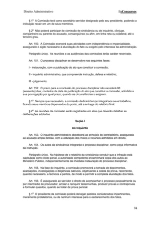 Direito Administrativo EeConcursos
94
§ 1
o
A Comissão terá como secretário servidor designado pelo seu presidente, podendo a
indicação recair em um de seus membros.
§ 2
o
Não poderá participar de comissão de sindicância ou de inquérito, cônjuge,
companheiro ou parente do acusado, consangüíneo ou afim, em linha reta ou colateral, até o
terceiro grau.
Art. 150. A Comissão exercerá suas atividades com independência e imparcialidade,
assegurado o sigilo necessário à elucidação do fato ou exigido pelo interesse da administração.
Parágrafo único. As reuniões e as audiências das comissões terão caráter reservado.
Art. 151. O processo disciplinar se desenvolve nas seguintes fases:
I - instauração, com a publicação do ato que constituir a comissão;
II - inquérito administrativo, que compreende instrução, defesa e relatório;
III - julgamento.
Art. 152. O prazo para a conclusão do processo disciplinar não excederá 60
(sessenta) dias, contados da data de publicação do ato que constituir a comissão, admitida a
sua prorrogação por igual prazo, quando as circunstâncias o exigirem.
§ 1
o
Sempre que necessário, a comissão dedicará tempo integral aos seus trabalhos,
ficando seus membros dispensados do ponto, até a entrega do relatório final.
§ 2
o
As reuniões da comissão serão registradas em atas que deverão detalhar as
deliberações adotadas.
Seção I
Do Inquérito
Art. 153. O inquérito administrativo obedecerá ao princípio do contraditório, assegurada
ao acusado ampla defesa, com a utilização dos meios e recursos admitidos em direito.
Art. 154. Os autos da sindicância integrarão o processo disciplinar, como peça informativa
da instrução.
Parágrafo único. Na hipótese de o relatório da sindicância concluir que a infração está
capitulada como ilícito penal, a autoridade competente encaminhará cópia dos autos ao
Ministério Público, independentemente da imediata instauração do processo disciplinar.
Art. 155. Na fase do inquérito, a comissão promoverá a tomada de depoimentos,
acareações, investigações e diligências cabíveis, objetivando a coleta de prova, recorrendo,
quando necessário, a técnicos e peritos, de modo a permitir a completa elucidação dos fatos.
Art. 156. É assegurado ao servidor o direito de acompanhar o processo pessoalmente ou
por intermédio de procurador, arrolar e reinquirir testemunhas, produzir provas e contraprovas
e formular quesitos, quando se tratar de prova pericial.
§ 1
o
O presidente da comissão poderá denegar pedidos considerados impertinentes,
meramente protelatórios, ou de nenhum interesse para o esclarecimento dos fatos.
 