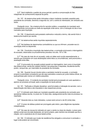Direito Administrativo EeConcursos
95
§ 2
o
Será indeferido o pedido de prova pericial, quando a comprovação do fato
independer de conhecimento especial de perito.
Art. 157. As testemunhas serão intimadas a depor mediante mandado expedido pelo
presidente da comissão, devendo a segunda via, com o ciente do interessado, ser anexado aos
autos.
Parágrafo único. Se a testemunha for servidor público, a expedição do mandado será
imediatamente comunicada ao chefe da repartição onde serve, com a indicação do dia e hora
marcados para inquirição.
Art. 158. O depoimento será prestado oralmente e reduzido a termo, não sendo lícito à
testemunha trazê-lo por escrito.
§ 1
o
As testemunhas serão inquiridas separadamente.
§ 2
o
Na hipótese de depoimentos contraditórios ou que se infirmem, proceder-se-á à
acareação entre os depoentes.
Art. 159. Concluída a inquirição das testemunhas, a comissão promoverá o interrogatório
do acusado, observados os procedimentos previstos nos arts. 157 e 158.
§ 1
o
No caso de mais de um acusado, cada um deles será ouvido separadamente, e
sempre que divergirem em suas declarações sobre fatos ou circunstâncias, será promovida a
acareação entre eles.
§ 2
o
O procurador do acusado poderá assistir ao interrogatório, bem como à inquirição
das testemunhas, sendo-lhe vedado interferir nas perguntas e respostas, facultando-se-lhe,
porém, reinquiri-las, por intermédio do presidente da comissão.
Art. 160. Quando houver dúvida sobre a sanidade mental do acusado, a comissão
proporá à autoridade competente que ele seja submetido a exame por junta médica oficial, da
qual participe pelo menos um médico psiquiatra.
Parágrafo único. O incidente de sanidade mental será processado em auto apartado e
apenso ao processo principal, após a expedição do laudo pericial.
Art. 161. Tipificada a infração disciplinar, será formulada a indiciação do servidor, com a
especificação dos fatos a ele imputados e das respectivas provas.
§ 1
o
O indiciado será citado por mandado expedido pelo presidente da comissão para
apresentar defesa escrita, no prazo de 10 (dez) dias, assegurando-se-lhe vista do processo na
repartição.
§ 2
o
Havendo dois ou mais indiciados, o prazo será comum e de 20 (vinte) dias.
§ 3
o
O prazo de defesa poderá ser prorrogado pelo dobro, para diligências reputadas
indispensáveis.
§ 4
o
No caso de recusa do indiciado em apor o ciente na cópia da citação, o prazo para
defesa contar-se-á da data declarada, em termo próprio, pelo membro da comissão que fez a
citação, com a assinatura de (2) duas testemunhas.
Art. 162. O indiciado que mudar de residência fica obrigado a comunicar à comissão o
lugar onde poderá ser encontrado.
 