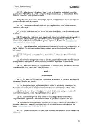 Direito Administrativo EeConcursos
96
Art. 163. Achando-se o indiciado em lugar incerto e não sabido, será citado por edital,
publicado no Diário Oficial da União e em jornal de grande circulação na localidade do último
domicílio conhecido, para apresentar defesa.
Parágrafo único. Na hipótese deste artigo, o prazo para defesa será de 15 (quinze) dias a
partir da última publicação do edital.
Art. 164. Considerar-se-á revel o indiciado que, regularmente citado, não apresentar
defesa no prazo legal.
§ 1
o
A revelia será declarada, por termo, nos autos do processo e devolverá o prazo para
a defesa.
§ 2
o
Para defender o indiciado revel, a autoridade instauradora do processo designará um
servidor como defensor dativo, que deverá ser ocupante de cargo efetivo superior ou de
mesmo nível, ou ter nível de escolaridade igual ou superior ao do indiciado. (Redação dada
pela Lei nº 9.527, de 10.12.97)
Art. 165. Apreciada a defesa, a comissão elaborará relatório minucioso, onde resumirá as
peças principais dos autos e mencionará as provas em que se baseou para formar a sua
convicção.
§ 1
o
O relatório será sempre conclusivo quanto à inocência ou à responsabilidade do
servidor.
§ 2
o
Reconhecida a responsabilidade do servidor, a comissão indicará o dispositivo legal
ou regulamentar transgredido, bem como as circunstâncias agravantes ou atenuantes.
Art. 166. O processo disciplinar, com o relatório da comissão, será remetido à autoridade
que determinou a sua instauração, para julgamento.
Seção II
Do Julgamento
Art. 167. No prazo de 20 (vinte) dias, contados do recebimento do processo, a autoridade
julgadora proferirá a sua decisão.
§ 1
o
Se a penalidade a ser aplicada exceder a alçada da autoridade instauradora do
processo, este será encaminhado à autoridade competente, que decidirá em igual prazo.
§ 2
o
Havendo mais de um indiciado e diversidade de sanções, o julgamento caberá à
autoridade competente para a imposição da pena mais grave.
§ 3
o
Se a penalidade prevista for a demissão ou cassação de aposentadoria ou
disponibilidade, o julgamento caberá às autoridades de que trata o inciso I do art. 141.
§ 4
o
Reconhecida pela comissão a inocência do servidor, a autoridade instauradora do
processo determinará o seu arquivamento, salvo se flagrantemente contrária à prova dos
autos. (Incluído pela Lei nº 9.527, de 10.12.97)
Art. 168. O julgamento acatará o relatório da comissão, salvo quando contrário às provas
dos autos.
 