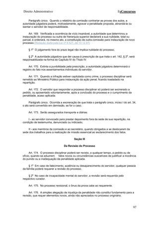 Direito Administrativo EeConcursos
97
Parágrafo único. Quando o relatório da comissão contrariar as provas dos autos, a
autoridade julgadora poderá, motivadamente, agravar a penalidade proposta, abrandá-la ou
isentar o servidor de responsabilidade.
Art. 169. Verificada a ocorrência de vício insanável, a autoridade que determinou a
instauração do processo ou outra de hierarquia superior declarará a sua nulidade, total ou
parcial, e ordenará, no mesmo ato, a constituição de outra comissão para instauração de novo
processo.(Redação dada pela Lei nº 9.527, de 10.12.97)
§ 1
o
O julgamento fora do prazo legal não implica nulidade do processo.
§ 2
o
A autoridade julgadora que der causa à prescrição de que trata o art. 142, § 2
o
, será
responsabilizada na forma do Capítulo IV do Título IV.
Art. 170. Extinta a punibilidade pela prescrição, a autoridade julgadora determinará o
registro do fato nos assentamentos individuais do servidor.
Art. 171. Quando a infração estiver capitulada como crime, o processo disciplinar será
remetido ao Ministério Público para instauração da ação penal, ficando trasladado na
repartição.
Art. 172. O servidor que responder a processo disciplinar só poderá ser exonerado a
pedido, ou aposentado voluntariamente, após a conclusão do processo e o cumprimento da
penalidade, acaso aplicada.
Parágrafo único. Ocorrida a exoneração de que trata o parágrafo único, inciso I do art. 34,
o ato será convertido em demissão, se for o caso.
Art. 173. Serão assegurados transporte e diárias:
I - ao servidor convocado para prestar depoimento fora da sede de sua repartição, na
condição de testemunha, denunciado ou indiciado;
II - aos membros da comissão e ao secretário, quando obrigados a se deslocarem da
sede dos trabalhos para a realização de missão essencial ao esclarecimento dos fatos.
Seção III
Da Revisão do Processo
Art. 174. O processo disciplinar poderá ser revisto, a qualquer tempo, a pedido ou de
ofício, quando se aduzirem fatos novos ou circunstâncias suscetíveis de justificar a inocência
do punido ou a inadequação da penalidade aplicada.
§ 1
o
Em caso de falecimento, ausência ou desaparecimento do servidor, qualquer pessoa
da família poderá requerer a revisão do processo.
§ 2
o
No caso de incapacidade mental do servidor, a revisão será requerida pelo
respectivo curador.
Art. 175. No processo revisional, o ônus da prova cabe ao requerente.
Art. 176. A simples alegação de injustiça da penalidade não constitui fundamento para a
revisão, que requer elementos novos, ainda não apreciados no processo originário.
 