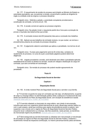 Direito Administrativo EeConcursos
98
Art. 177. O requerimento de revisão do processo será dirigido ao Ministro de Estado ou
autoridade equivalente, que, se autorizar a revisão, encaminhará o pedido ao dirigente do
órgão ou entidade onde se originou o processo disciplinar.
Parágrafo único. Deferida a petição, a autoridade competente providenciará a
constituição de comissão, na forma do art. 149.
Art. 178. A revisão correrá em apenso ao processo originário.
Parágrafo único. Na petição inicial, o requerente pedirá dia e hora para a produção de
provas e inquirição das testemunhas que arrolar.
Art. 179. A comissão revisora terá 60 (sessenta) dias para a conclusão dos trabalhos.
Art. 180. Aplicam-se aos trabalhos da comissão revisora, no que couber, as normas e
procedimentos próprios da comissão do processo disciplinar.
Art. 181. O julgamento caberá à autoridade que aplicou a penalidade, nos termos do art.
141.
Parágrafo único. O prazo para julgamento será de 20 (vinte) dias, contados do
recebimento do processo, no curso do qual a autoridade julgadora poderá determinar
diligências.
Art. 182. Julgada procedente a revisão, será declarada sem efeito a penalidade aplicada,
restabelecendo-se todos os direitos do servidor, exceto em relação à destituição do cargo em
comissão, que será convertida em exoneração.
Parágrafo único. Da revisão do processo não poderá resultar agravamento de
penalidade.
Título VI
Da Seguridade Social do Servidor
Capítulo I
Disposições Gerais
Art. 183. A União manterá Plano de Seguridade Social para o servidor e sua família.
§ 1
o
O servidor ocupante de cargo em comissão que não seja, simultaneamente, ocupante
de cargo ou emprego efetivo na administração pública direta, autárquica e fundacional não terá
direito aos benefícios do Plano de Seguridade Social, com exceção da assistência à saúde.
(Redação dada pela Lei nº 10.667, de 14.5.2003)
§ 2
o
O servidor afastado ou licenciado do cargo efetivo, sem direito à remuneração,
inclusive para servir em organismo oficial internacional do qual o Brasil seja membro efetivo ou
com o qual coopere, ainda que contribua para regime de previdência social no exterior, terá
suspenso o seu vínculo com o regime do Plano de Seguridade Social do Servidor Público
enquanto durar o afastamento ou a licença, não lhes assistindo, neste período, os benefícios
do mencionado regime de previdência. (Incluído pela Lei nº 10.667, de 14.5.2003)
§ 3
o
Será assegurada ao servidor licenciado ou afastado sem remuneração a manutenção
da vinculação ao regime do Plano de Seguridade Social do Servidor Público, mediante o
recolhimento mensal da respectiva contribuição, no mesmo percentual devido pelos servidores
 