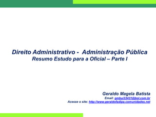 Direito Administrativo - Administração Pública
Resumo Estudo para a Oficial – Parte I
Geraldo Magela Batista
Email: gmbui33431@bol.com.br
Acesse o site: http://www.geraldofadipa.comunidades.net
 