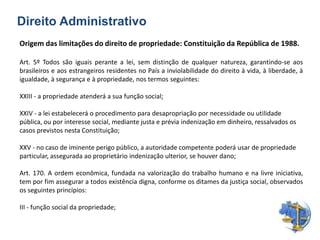 Direito Administrativo
Origem das limitações do direito de propriedade: Constituição da República de 1988.
Art. 5º Todos são iguais perante a lei, sem distinção de qualquer natureza, garantindo-se aos
brasileiros e aos estrangeiros residentes no País a inviolabilidade do direito à vida, à liberdade, à
igualdade, à segurança e à propriedade, nos termos seguintes:
XXIII - a propriedade atenderá a sua função social;
XXIV - a lei estabelecerá o procedimento para desapropriação por necessidade ou utilidade
pública, ou por interesse social, mediante justa e prévia indenização em dinheiro, ressalvados os
casos previstos nesta Constituição;
XXV - no caso de iminente perigo público, a autoridade competente poderá usar de propriedade
particular, assegurada ao proprietário indenização ulterior, se houver dano;
Art. 170. A ordem econômica, fundada na valorização do trabalho humano e na livre iniciativa,
tem por fim assegurar a todos existência digna, conforme os ditames da justiça social, observados
os seguintes princípios:
III - função social da propriedade;
 