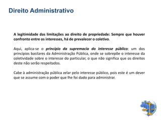Direito Administrativo
A legitimidade das limitações ao direito de propriedade: Sempre que houver
confronto entre os interesses, há de prevalecer o coletivo.
Aqui, aplica-se o princípio da supremacia do interesse público: um dos
princípios basilares da Administração Pública, onde se sobrepõe o interesse da
coletividade sobre o interesse do particular, o que não significa que os direitos
deste não serão respeitados.
Cabe à administração pública zelar pelo interesse público, pois este é um dever
que se assume com o poder que lhe foi dado para administrar.
 