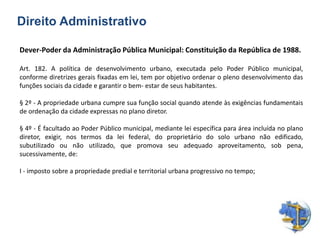 Dever-Poder da Administração Pública Municipal: Constituição da República de 1988.
Art. 182. A política de desenvolvimento urbano, executada pelo Poder Público municipal,
conforme diretrizes gerais fixadas em lei, tem por objetivo ordenar o pleno desenvolvimento das
funções sociais da cidade e garantir o bem- estar de seus habitantes.
§ 2º - A propriedade urbana cumpre sua função social quando atende às exigências fundamentais
de ordenação da cidade expressas no plano diretor.
§ 4º - É facultado ao Poder Público municipal, mediante lei específica para área incluída no plano
diretor, exigir, nos termos da lei federal, do proprietário do solo urbano não edificado,
subutilizado ou não utilizado, que promova seu adequado aproveitamento, sob pena,
sucessivamente, de:
I - imposto sobre a propriedade predial e territorial urbana progressivo no tempo;
Direito Administrativo
 