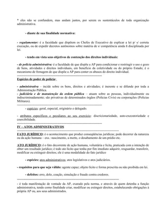 * eles não se confundem, mas andam juntos, por serem os sustentáculos de toda organização
administrativa.

      - diante de sua finalidade normativa:

- regulamentar: é a faculdade que dispõem os Chefes de Executivo de explicar a lei p/ s/ correta
execução, ou de expedir decretos autônomos sobre matéria de s/ competência ainda ñ disciplinada por
lei.

      - tendo em vista seus objetivos de contenção dos direitos individuais:

- de polícia administrativa: é a faculdade de que dispõe a AP para condicionar e restringir o uso e gozo
de bens, atividades e direitos individuais, em benefício da coletividade ou do próprio Estado; é o
mecanismo de frenagem de que dispõe a AP para conter os abusos do direito individual.
--------------------------------------------------------------------------------
Espécies de poder de polícia:

- administrativa – incide sobre os bens, direitos e atividades; é inerente e se difunde por toda a
Administração Pública.
- judiciária e de manutenção da ordem pública – atuam sobre as pessoas, individualmente ou
indiscriminadamente; são privativas de determinados órgãos (Polícias Civis) ou corporações (Polícias
Militares).
--------------------------------------------------------------------------------
        - espécies: geral, especial, originário e delegado.

- atributos específicos e peculiares ao seu exercício: discricionariedade, auto-executoriedade e
coercibilidade.
--------------------------------------------------------------------------------
IV – ATOS ADMINISTRATIVOS
------------------------------------------------------------------------------------------------
FATO JURÍDICO: é o acontecimento que produz conseqüências jurídicas; pode decorrer da natureza
ou da ação humana – exs.: nascimento, a morte, o desabamento de um prédio etc.

ATO JURÍDICO: é o fato decorrente de ação humana, voluntária e lícita, praticada com a intenção de
obter um resultado jurídico; é todo ato lícito que tenha por fim imediato adquirir, resguardar, transferir,
modificar ou extinguir direitos; ele é uma modalidade do fato jurídico

      - espécies: atos administrativos; atos legislativos e atos judiciários.

- requisitos para que seja válido: agente capaz; objeto lícito e forma prescrita ou não proibida em lei.

        - defeitos: erro, dolo, coação, simulação e fraude contra credores.
------------------------------------------------------------------------------------------------
- é toda manifestação de vontade da AP, exarado pela norma, e através de quem detenha a função
administrativa, tendo como finalidade criar, modificar ou extinguir direitos, estabelecendo obrigações à
própria AP ou, aos seus administrados.
 