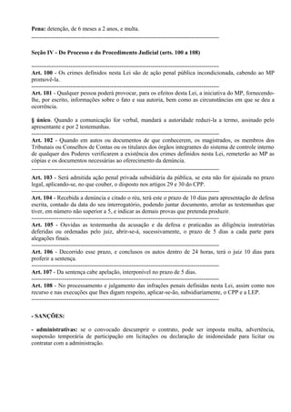 Pena: detenção, de 6 meses a 2 anos, e multa.
------------------------------------------------------------------------------------------------

Seção IV - Do Processo e do Procedimento Judicial (arts. 100 a 108)

------------------------------------------------------------------------------------------------
Art. 100 - Os crimes definidos nesta Lei são de ação penal pública incondicionada, cabendo ao MP
promovê-la.
------------------------------------------------------------------------------------------------
Art. 101 - Qualquer pessoa poderá provocar, para os efeitos desta Lei, a iniciativa do MP, fornecendo-
lhe, por escrito, informações sobre o fato e sua autoria, bem como as circunstâncias em que se deu a
ocorrência.

§ único. Quando a comunicação for verbal, mandará a autoridade reduzi-la a termo, assinado pelo
apresentante e por 2 testemunhas.
------------------------------------------------------------------------------------------------
Art. 102 - Quando em autos ou documentos de que conhecerem, os magistrados, os membros dos
Tribunais ou Conselhos de Contas ou os titulares dos órgãos integrantes do sistema de controle interno
de qualquer dos Poderes verificarem a existência dos crimes definidos nesta Lei, remeterão ao MP as
cópias e os documentos necessárias ao oferecimento da denúncia.
------------------------------------------------------------------------------------------------
Art. 103 - Será admitida ação penal privada subsidiária da pública, se esta não for ajuizada no prazo
legal, aplicando-se, no que couber, o disposto nos artigos 29 e 30 do CPP.
------------------------------------------------------------------------------------------------
Art. 104 - Recebida a denúncia e citado o réu, terá este o prazo de 10 dias para apresentação de defesa
escrita, contado da data do seu interrogatório, podendo juntar documento, arrolar as testemunhas que
tiver, em número não superior a 5, e indicar as demais provas que pretenda produzir.
------------------------------------------------------------------------------------------------
Art. 105 - Ouvidas as testemunha da acusação e da defesa e praticadas as diligência instrutórias
deferidas ou ordenadas pelo juiz, abrir-se-á, sucessivamente, o prazo de 5 dias a cada parte para
alegações finais.
------------------------------------------------------------------------------------------------
Art. 106 - Decorrido esse prazo, e conclusos os autos dentro de 24 horas, terá o juiz 10 dias para
proferir a sentença.
------------------------------------------------------------------------------------------------
Art. 107 - Da sentença cabe apelação, interponível no prazo de 5 dias.
------------------------------------------------------------------------------------------------
Art. 108 - No processamento e julgamento das infrações penais definidas nesta Lei, assim como nos
recurso e nas execuções que lhes digam respeito, aplicar-se-ão, subsidiariamente, o CPP e a LEP.
------------------------------------------------------------------------------------------------

- SANÇÕES:

- administrativas: se o convocado descumprir o contrato, pode ser imposta multa, advertência,
suspensão temporária de participação em licitações ou declaração de inidoneidade para licitar ou
contratar com a administração.
 