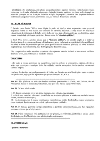 - criminais: a lei estabeleceu, em relação aos participantes e agentes públicos, várias figuras penais,
como, por ex., fraudar a licitação, dispensar a licitação fora das hipóteses previstas na lei, impedir ou
perturbar qualquer ato de licitação, devassar o sigilo da proposta, contratar com empresa declarada
inidônea etc.; as penas variam, conforme o caso, de 6 meses de detenção a multa.


VI – BENS PÚBLICOS

O Estado, como Poder Público, tanto dispõe de poder de império sobre as pessoas, como poder de
disposição sobre os bens todos, que existem no território nacional; a esse poder de disposição
(decorrência da soberania do Estado) sobre todos os bens que estejam dentro de seu território, sejam
eles de propriedade pública ou particular, dá-se o nome de "domínio público".

O Prof. Hely Lopes Meirelles ensina que o "domínio público", em sentido amplo, é o poder de
dominação ou de regulamentação que o Estado exerce sobre os bens do seu patrimônio (bens públicos),
ou sobre os bens do patrimônio privado (bens particulares de interesse público), ou sobre as coisas
inapropriáveis individualmente, mas de fruição geral da coletividade.

Eles compreendem todas as coisas corpóreas e incorpóreas, móveis, imóveis e semoventes, créditos,
direitos e ações, que pertençam às entidades estatais.

CONCEITO:

- são todas a coisas, corpóreas ou incorpóreas, imóveis, móveis e semoventes, créditos, direitos e
ações, que pertençam, a qualquer título, às entidades estatais, autárquicas, fundacionais e paraestatais
(sentido amplo).

- os bens do domínio nacional pertencentes à União, aos Estados, ou aos Municípios; todos os outros
são particulares, seja qual for a pessoa a que pertencerem (art. 65, C.C.).

      ----------------------------------------------------------------------------------------
Art. 65. São públicos os bens do domínio nacional pertencentes à União, aos Estados, ou aos
Municípios. Todos os outros são particulares, seja qual for a pessoa a que pertencerem.

Art. 66. Os bens públicos são:

I - Os de uso comum do povo, tais como os mares, rios estradas, ruas e praças;
II - Os de uso especial, tais como os edifícios ou terrenos aplicados a serviço ou estabelecimento
federal, estadual ou municipal;
III - Os dominicais, isto é, os que constituem o patrimônio da União, dos Estados, ou dos Municípios,
como objeto de direito pessoal, ou real de cada uma dessas entidades.

Art. 67. Os bens de que trata o artigo antecedente só perderão a inalienabilidade, que lhes é peculiar,
nos casos e forma que a lei prescrever.

Art. 68. O uso comum dos bens públicos pode ser gratuito, ou retribuído, conforme as leis da União,
dos Estados, ou dos Municípios cuja administração pertencerem.
----------------------------------------------------------------------------------------

CLASSIFICAÇÃO:

- quanto a natureza:
 