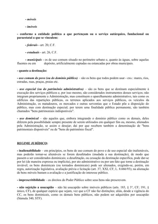 - móveis

      - imóveis

- conforme a entidade política a que pertençam ou o serviço autárquico, fundacional ou
paraestatal a que se vinculem:

      - federais - art. 20, C.F.

      - estaduais - art. 26, C.F.

       - municipais - os de uso comum situado no perímetro urbano e, quanto às águas, sobre aquelas
fluentes ou em       depósito, artificialmente captadas ou estancadas por obras municipais.

- quanto a destinação:

- uso comum do povo (ou do domínio público) – são os bens que todos podem usar - exs.: mares, rios,
estradas, ruas, praças, praias etc.

- uso especial (ou do patrimônio administrativo) – são os bens que se destinam especialmente à
execução dos serviços públicos e, por isso mesmo, são considerados instrumentos desses serviços; não
integram propriamente a Administração, mas constituem o aparelhamento administrativo, tais como os
edifícios das repartições públicas, os terrenos aplicados aos serviços públicos, os veículos da
Administração, os matadouros, os mercados e outras serventias que o Estado põe a disposição do
público, mas com destinação especial; por terem uma finalidade pública permanente, são também
chamados "bens patrimoniais indisponíveis".

- uso dominical – são aqueles que, embora integrando o domínio público como os demais, deles
diferem pela possibilidade sempre presente de serem utilizados em qualquer fim ou, mesmo, alienados
pela Administração, se assim o desejar; daí por que recebem também a denominação de "bens
patrimoniais disponíveis" ou de "bens do patrimônio fiscal".



REGIME JURÍDICO:

- inalienabilidade – em princípios, os bens de uso comum do povo e de uso especial são inalienáveis,
mas poderão tornar-se alienáveis se forem desafetados (mudada a sua destinação), de modo que
passem a ser considerados dominicais; a desafetação, ou cessação da destinação específica, pode dar-se
por lei (de maneira expressa ou implícita), por ato administrativo ou por um fato que torne a destinação
inviável; os bens dominicais (ou tornados dominicais) pode ser alienados, exigindo-se, porém, em
regra, autorização legislativa, avaliação prévia e licitação (art. 37, XXI, CF; L. 8.666/93); na alienação
de bens móveis bastam a avaliação e a justificação do interesse público.

- imprescritibilidade – os direitos do Poder Público sobre seus bens não prescrevem.

- não sujeição a usucapião – não há usucapião sobre imóveis públicos (arts. 183, § 3°, CF; 191, §
único, CF), de qualquer espécie que sejam, vez que a CF não faz distinções; aliás, desde a vigência do
CC, os bens dominicais, como os demais bens públicos, não podem ser adquiridos por usucapião
(Súmula 340, STF).
 