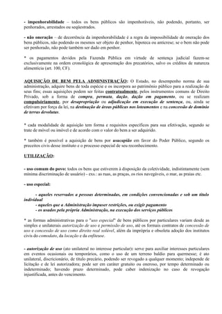 - impenhorabilidade – todos os bens públicos são impenhoráveis, não podendo, portanto, ser
penhorados, arrestados ou seqüestrados.

- não oneração – de decorrência da impenhorabilidade é a regra da impossibilidade de oneração dos
bens públicos, não podendo os mesmos ser objeto de penhor, hipoteca ou anticrese; se o bem não pode
ser penhorado, não pode também ser dado em penhor.

* os pagamentos devidos pela Fazenda Pública em virtude de sentença judicial fazem-se
exclusivamente na ordem cronológica de apresentação dos precatórios, salvo os créditos de natureza
alimentícia (art. 100, CF).

AQUISIÇÃO DE BEM PELA ADMINISTRAÇÃO: O Estado, no desempenho norma de sua
administração, adquire bens de toda espécie e os incorpora ao patrimônio público para a realização de
seus fins; essas aquisições podem ser feitas contratualmente, pelos instrumentos comuns de Direito
Privado, sob a forma de compra, permuta, dação, dação em pagamento, ou se realizam
compulsóriamente, por desapropriação ou adjudicação em execução de sentença, ou, ainda se
efetivam por força da lei, na destinação de áreas públicas nos loteamentos e na concessão de domínio
de terras devolutas.

* cada modalidade de aquisição tem forma e requisitos específicos para sua efetivação, segundo se
trate de móvel ou imóvel e de acordo com o valor do bem a ser adquirido.

* também é possível a aquisição de bens por usucapião em favor do Poder Público, segundo os
preceitos civis desse instituto e o processo especial de seu reconhecimento.

UTILIZAÇÃO:

- uso comum do povo: todos os bens que estiverem à disposição da coletividade, indistintamente (sem
mínima discriminação de usuário) - exs.: as ruas, as praças, os rios navegáveis, o mar, as praias etc.

- uso especial:

       - aqueles reservados a pessoas determinadas, em condições convencionadas e sob um título
individual
       - aqueles que a Administração impuser restrições, ou exigir pagamento
       - os usados pela própria Administração, na execução dos serviços públicos

* as formas administrativas para o "uso especial" de bens públicos por particulares variam desde as
simples e unilaterais autorização de uso e permissão de uso, até os formais contratos de concessão de
uso e concessão de uso como direito real solúvel, além da imprópria e obsoleta adoção dos institutos
civis do comodato, da locação e da enfiteuse.

- autorização de uso (ato unilateral no interesse particular): serve para auxiliar interesses particulares
em eventos ocasionais ou temporários, como o uso de um terreno baldio para quermesse; é ato
unilateral, discricionário, de título precário, podendo ser revogado a qualquer momento; independe de
licitação e de lei autorizadora; pode ser em caráter gratuito ou oneroso, por tempo determinado ou
indeterminado; havendo prazo determinado, pode caber indenização no caso de revogação
injustificada, antes do vencimento.
 