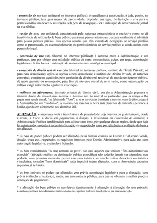- permissão de uso (ato unilateral no interesse público): é semelhante à autorização; é dada, porém, no
interesse público, tem grau menor de precariedade, depende, em regra, de licitação e cria para o
permissionário um dever de utilização, sob pena de revogação - ex.: instalação de uma banca de jornal
na via pública.

- cessão de uso: ato unilateral, caracterizada pela natureza extraordinária e exclusiva como se dá
transferência de utilização de bem público para uma pessoa administrar; excepcionalmente é admitida
para pessoa jurídica privada, mas apenas àquelas que têm vínculo de delegação de serviço público
como as paraestatais, ou as concessionárias ou permissionárias de serviço público e, ainda, assim, com
permissão legal.

- concessão de uso (ato bilateral no interesse público): é contrato entre a Administração e um
particular, tem por objeto uma utilidade pública de certa permanência; exige, em regra, autorização
legislativa e licitação - ex.: instalação de restaurante num zoológico municipal.

- concessão de direito real de uso (ato bilateral no interesse público; instituto de Direito Privado; só
para bens dominicais): aplica-se apenas a bens dominicais; é instituto de Direito Privado, de natureza
contratual; consiste na aquisição, pelo particular, de direito real resolúvel do uso de um terreno público,
de modo gratuito ou remunerado, para fins de interesse social de certo vulto, como urbanização ou
cultivo; exige autorização legislativa e licitação.

- enfiteuse ou aforamento: instituto oriundo do direito civil; por ele a Administração preserva o
domínio direto do imóvel, mas confere o domínio útil do imóvel ao particular, que se obriga a lhe
pagar uma renda anual, fixa (chamada "foro") e, se o particular transferir a outrem seus direitos, pagará
à Administração um "laudêmio"; a maioria dos terrenos à beira mar (terrenos de marinha) pertence à
União, que dá em aforamento seu domínio útil.

ALIENAÇÃO: compreende toda a transferência da propriedade, seja onerosa ou gratuitamente, desde
a venda, a troca, a dação em pagamento, a doação, a investidura ou concessão de domínio; a
Administração Pública tem liberdade para alienar seus bens, por qualquer desses meios, desde que haja
lei autorizando, proceda à necessária licitação e a negociação tome por referência a avaliação do bem a
ser alienado.

* os bens do poder público podem ser alienados pelas formas comuns do Direito Civil, como venda,
doação, troca etc., respeitados os requisitos impostos pelo Direito Administrativo para cada ato, com
autorização legislativa, avaliação e licitação.

* os bens considerados "de uso comum do povo", tal qual aqueles que tenham "fins administrativos
especiais" (afetação pública ou destinação pública específica) não poderão jamais ser alienados; mas
poderão, num primeiro momento, perder essa característica, se uma lei retirar deles tal característica
vinculativa; tornados "bens dominicais" nada impedirá sejam alienados, com a observância daqueles
requisitos já referidos.

* os bens imóveis só podem ser alienados com prévia autorização legislativa para a alienação, com
prévia avaliação criteriosa, e, ainda, em concorrência pública, para que se obtenha o melhor preço e
condições de pagamento.

* a alienação do bem público se aperfeiçoa identicamente à alienação à alienação do bem privado:
escritura pública devidamente matriculada no registro público imobiliário da circunscrição.
 