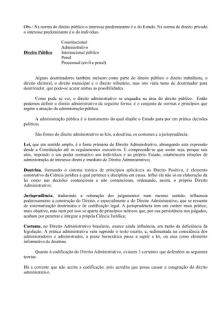 Obs.: Na norma de direito público o interesse predominante é o do Estado. Na norma de direito privado
o interesse predominante é o do indivíduo.

                     Constitucional
                     Administrativo
Direito Público      Internacional público
                     Penal
                     Processual (civil e penal)


       Alguns doutrinadores também incluem como parte do direito público o direito trabalhista, o
direito eleitoral, o direito municipal e o direito tributário, mas isto vária tanto de doutrinador para
doutrinador, que pode-se acatar ambas as possibilidades.

     Como pode se ver, o direito administrativo se enquadra na área do direito público. Então
podemos definir o direito administrativo da seguinte forma: é o conjunto de normas e princípios que
regem a atuação da administração pública.

       A administração pública é o instrumento do qual dispõe o Estado para por em prática decisões
políticas.

      São fontes do direito administrativo as leis, a doutrina, os costumes e a jurisprudência:

Lei, que em sentido amplo, é a fonte primária do Direito Administrativo, abrangendo esta expressão
desde a Constituição até os regulamentos executivos. E compreende-se que assim seja, porque tais
atos, impondo o seu poder normativo aos indivíduos e ao próprio Estado, estabelecem relações de
administração de interesse direto e imediato do Direito Administrativo;

Doutrina, formando o sistema teórico de princípios aplicáveis ao Direito Positivo, é elemento
Doutrina
construtivo da Ciência jurídica à qual pertence a disciplina em causa. Influi ela não só na elaboração da
lei como nas decisões contenciosas e não contenciosas, ordenando, assim, o próprio Direito
Administrativo;

Jurisprudência, traduzindo a reiteração dos julgamentos num mesmo sentido, influencia
Jurisprudência
poderosamente a construção do Direito, e especialmente a do Direito Administrativo, que se ressente
de sistematização doutrinária e de codificação legal. A jurisprudência tem um caráter mais prático,
mais objetivo, mas nem por isso se aparta de princípios teóricos que, por sua persistência nos julgados,
acabam por penetrar e integrar a própria Ciência Jurídica;

Costume, no Direito Administrativo brasileiro, exerce ainda influência, em razão da deficiência da
Costume
legislação. A prática administrativa vem suprindo o texto escrito, e, sedimentada na consciência dos
administradores e administrados, a praxe burocrática passa a suprir a lei, ou atua como elemento
informativo da doutrina.

       Quanto à codificação do Direito Administrativo, existem 3 correntes que defendem as seguintes
teorias:

Há a corrente que não aceita a codificação, pois acredita que possa causar a estagnação do direito
administrativo.
 