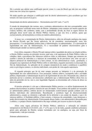 Há a corrente que admite uma codificação parcial, como é o caso do Brasil que não tem um código
único mas sim várias leis esparsas.

Há ainda aqueles que almejam a codificação total do direito administrativo, pois acreditam que isso
tornará a lei mais acessível ao povo.

Interpretação do direito administrativo – Hermenêutica da LICC (arts. 1º ao 6º)

O estudo da interpretação das normas, atos e contratos administrativos não tem correspondido, entre
nós, ao progresso verificado nesse ramo do Direito. Adiantados como estamos em muitos aspectos da
Ciência Jurídica, não cuidamos, ainda, com a profundidade devida, de fixar as regras básicas da
aplicação desse novel ramo do Direito Público Interno, o que nos leva a utilizar, quase que
exclusivamente, da hermenêutica civilista em matéria administrativa.

       A nosso ver, a interpretação do Direito Administrativo, além da utilização analógica das regras
do Direito Privado que lhe forem aplicáveis, há de considerar, necessariamente, esses três
pressupostos: 1º) a desigualdade jurídica entre a Administração e os administrados; 2º) a presunção de
legitimidade dos atos da Administração; 3º) a necessidade de poderes discricionários para a
Administração atender ao interesse público.

       Com efeito, enquanto o Direito Privado repousa sobre a igualdade das partes na relação jurídica,
o Direito Público assenta em princípio inverso, qual seja, o da supremacia do Poder Público sobre os
cidadãos, dada a prevalência dos interesses coletivos sobre os individuais. Sempre que entrarem em
conflito a direito do indivíduo e o interesse da comunidade, há de prevalecer este, uma vez que o
objetivo primacial da Administração é o bem comum. As leis administrativas visam, geralmente, a
assegurar essa supremacia do Poder Público sobre os indivíduos, enquanto necessária à consecução dos
fins da Administração. Ao aplicador da lei compete interpretá-la de modo a estabelecer o equilíbrio
entre os privilégios estatais e os direitos individuais, sem perder de vista aquela supremacia.

       O segundo princípio que há de estar sempre presente ao intérprete é o da presunção de
legitimidade dos atos administrativos. Essa presunção, embora relativa, acompanha toda a atividade
pública, dispensando a Administração da prova de legitimidade de seus atos. Presumida esta, caberá ao
particular provar o contrário, até demonstrar cabalmente que a Administração Pública obrou fora ou
além do permitido em lei, isto é, com ilegalidade flagrante ou dissimulada sob a forma de abuso ou
desvio de poder.

       O terceiro princípio é o de que a Administração Pública precisa e se utiliza freqüentemente de
poderes discricionários na prática rotineira de suas atividades. Esses poderes não podem ser recusados
ao administrador público, embora devam ser interpretados restritivamente quando colidem com os
direitos individuais dos administrados. Reconhecida a existência legal da discricionariedade
administrativa, cumpre ao interprete e aplicador da lei delimitar o seu campo de atuação, o que é do
interesse público. A finalidade pública, o bem comum, o interesse da comunidade, é que demarcam o
poder discricionário da Administração. Extravasando desses lindes, o ato administrativo descamba para
o arbítrio, e o próprio Direito Administrativo lhe nega validade, por excesso ou desvio de poder.

       Afora estas regras privativas do Direito Público, admite-se a utilização do métodos
interpretativos do Direito Civil (LICC, arts. 1º a 6º), que é a lei de todos, quando estabelece princípios
gerais para aplicação do Direito, sempre trasladados por via analógica, ou seja, por força de
compreensão, e não por extensão.

Sistemas administrativos
 